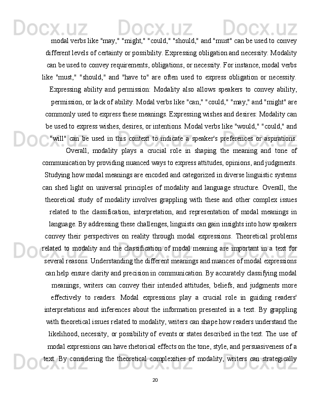 20modal verbs like "may," "might," "could," "should," and "must" can be used to convey
different levels of certainty or possibility. Expressing obligation and necessity: Modality
can be used to convey requirements, obligations, or necessity. For instance, modal verbs
like   "must,"   "should,"   and   "have   to"   are   often   used   to   express   obligation   or   necessity.
Expressing   ability   and   permission:   Modality   also   allows   speakers   to   convey   ability,
permission, or lack of ability. Modal verbs like "can," "could," "may," and "might" are
commonly used to express these meanings. Expressing wishes and desires: Modality can
be used to express wishes, desires, or intentions. Modal verbs like "would," "could," and
"will"   can   be   used   in   this   context   to   indicate   a   speaker's   preferences   or   aspirations.
Overall,   modality   plays   a   crucial   role   in   shaping   the   meaning   and   tone   of
communication   by   providing   nuanced ways to express   attitudes,   opinions,   and judgments.
Studying how modal meanings are encoded and categorized in diverse linguistic systems
can   shed   light   on   universal   principles   of   modality   and   language   structure.   Overall,   the
theoretical   study   of   modality   involves   grappling   with   these   and   other   complex   issues
related   to   the   classification,   interpretation,   and   representation   of   modal   meanings   in
language. By addressing these challenges, linguists can gain insights into how speakers
convey   their   perspectives   on   reality   through   modal   expressions.   Theoretical   problems
related   to   modality   and   the   classification   of   modal   meaning   are   important   in   a   text   for
several reasons. Understanding the different meanings and nuances of modal expressions
can help ensure clarity and precision in communication. By accurately classifying modal
meanings,   writers   can   convey   their   intended   attitudes,   beliefs,   and   judgments   more
effectively   to   readers.   Modal   expressions   play   a   crucial   role   in   guiding   readers'
interpretations   and   inferences   about   the   information   presented   in   a   text.   By   grappling
with theoretical issues related to modality, writers can shape how readers understand the
likelihood, necessity,   or possibility of   events or states described   in the text. The   use   of
modal expressions can have rhetorical effects on the tone, style, and persuasiveness of a
text.   By   considering   the   theoretical   complexities   of   modality,   writers   can   strategically 