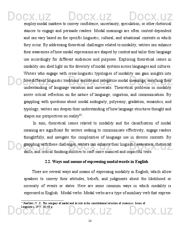 21employ   modal   markers   to   convey   confidence,   uncertainty,   speculation,   or   other   rhetorical
stances   to   engage   and   persuade   readers.   Modal   meanings   are   often   context-dependent
and can vary based on the specific linguistic, cultural, and situational contexts in which
they occur. By addressing theoretical challenges related to modality, writers can enhance
their   awareness   of   how   modal   expressions   are   shaped   by   context   and   tailor   their   language
use   accordingly   for   different   audiences   and   purposes.   Exploring   theoretical   issues   in
modality can shed light on the diversity of modal systems across languages and cultures.
Writers   who   engage   with   cross-linguistic   typologies   of   modality   can   gain   insights   into
how   different linguistic   traditions encode   and categorize   modal   meanings,   enriching their
understanding   of   language   variation   and   universals.   Theoretical   problems   in   modality
invite   critical   reflection   on   the   nature   of   language,   cognition,   and   communication.   By
grappling   with   questions   about   modal   ambiguity,   polysemy,   gradation,   semantics,   and
typology, writers can deepen their understanding of how language structures thought and
shapes our perspectives on reality 12
.
In   sum,   theoretical   issues   related   to   modality   and   the   classification   of   modal
meaning are  significant  for  writers  seeking   to communicate  effectively,  engage  readers
thoughtfully,   and   navigate   the   complexities   of   language   use   in   diverse   contexts.   By
grappling   with   these   challenges,   writers   can   enhance   their   linguistic   awareness,   rhetorical
skills, and critical thinking abilities to craft more nuanced and impactful texts.
2.2. Ways   and   means   of   expressing   modal   words   in   English
There are several  ways and means of expressing modality in English, which allow
speakers   to   convey   their   attitudes,   beliefs,   and   judgments   about   the   likelihood   or
necessity   of   events   or   states.   Here   are   some   common   ways   in   which   modality   is
expressed in English.   Modal verbs: Modal verbs are a   type of   auxiliary   verb that express
12
  Panfilov,   V. Z.   The   category   of   modal   and   its   role   in   the   constitutional   structure   of   sentences.   Issues   of 
Linguistics, 1977. 36–48 p. 