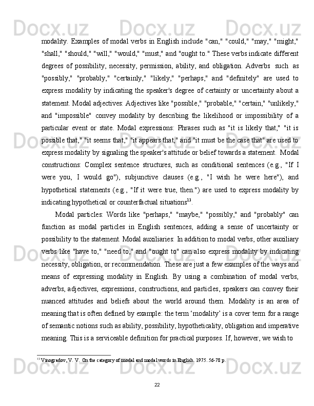 22modality. Examples  of   modal  verbs  in  English  include  "can,"  "could,"  "may,"  "might,"
"shall," "should," "will," "would," "must," and "ought to." These verbs indicate different
degrees   of   possibility,   necessity,   permission,   ability,   and   obligation.   Adverbs   such   as
"possibly,"   "probably,"   "certainly,"   "likely,"   "perhaps,"   and   "definitely"   are   used   to
express   modality   by   indicating   the   speaker's   degree   of   certainty   or   uncertainty   about   a
statement.   Modal   adjectives:   Adjectives   like   "possible,"   "probable,"   "certain,"   "unlikely,"
and   "impossible"   convey   modality   by   describing   the   likelihood   or   impossibility   of   a
particular   event   or   state.   Modal   expressions:   Phrases   such   as   "it   is   likely   that,"   "it   is
possible that," "it seems that," "it appears that," and "it must be the case that" are used to
express modality   by   signaling the speaker's   attitude or belief towards a statement.   Modal
constructions:   Complex   sentence   structures,   such   as   conditional   sentences   (e.g.,   "If   I
were   you,   I   would   go"),   subjunctive   clauses   (e.g.,   "I   wish   he   were   here"),   and
hypothetical   statements   (e.g.,   "If   it   were   true,   then.")   are   used   to   express   modality   by
indicating hypothetical or counterfactual situations 13
.
Modal   particles:   Words   like   "perhaps,"   "maybe,"   "possibly,"   and   "probably"   can
function   as   modal   particles   in   English   sentences,   adding   a   sense   of   uncertainty   or
possibility   to the   statement.   Modal auxiliaries: In addition to modal verbs,   other   auxiliary
verbs like "have to," "need to," and "ought to" can also express modality by indicating
necessity, obligation, or recommendation.   These are just a few examples of the ways and
means   of   expressing   modality   in   English.   By   using   a   combination   of   modal   verbs,
adverbs, adjectives, expressions,  constructions, and particles,  speakers can convey their
nuanced   attitudes   and   beliefs   about   the   world   around   them.   Modality   is   an   area   of
meaning that is often defined by   example: the term ‘modality’ is a cover term   for a range
of   semantic   notions   such   as   ability, possibility,   hypotheticality, obligation   and   imperative
meaning. This is a serviceable definition for practical purposes. If, however, we wish to
13
  Vinogradov,   V.   V.   On   the   category   of   modal   and modal   words   in   English.   1975.   56-78   p. 