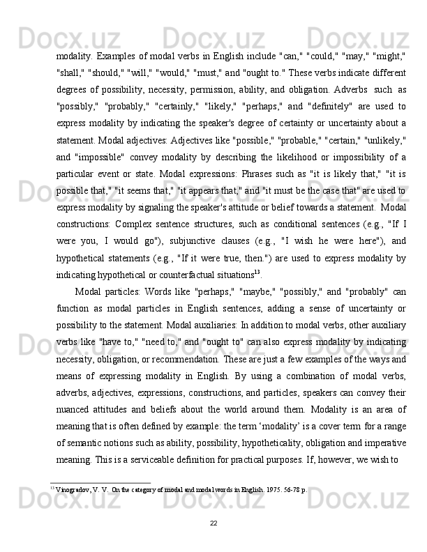 22modality. Examples  of   modal  verbs  in  English  include  "can,"  "could,"  "may,"  "might,"
"shall," "should," "will," "would," "must," and "ought to." These verbs indicate different
degrees   of   possibility,   necessity,   permission,   ability,   and   obligation.   Adverbs   such   as
"possibly,"   "probably,"   "certainly,"   "likely,"   "perhaps,"   and   "definitely"   are   used   to
express   modality   by   indicating   the   speaker's   degree   of   certainty   or   uncertainty   about   a
statement.   Modal   adjectives:   Adjectives   like   "possible,"   "probable,"   "certain,"   "unlikely,"
and   "impossible"   convey   modality   by   describing   the   likelihood   or   impossibility   of   a
particular   event   or   state.   Modal   expressions:   Phrases   such   as   "it   is   likely   that,"   "it   is
possible that," "it seems that," "it appears that," and "it must be the case that" are used to
express modality   by   signaling the speaker's   attitude or belief towards a statement.   Modal
constructions:   Complex   sentence   structures,   such   as   conditional   sentences   (e.g.,   "If   I
were   you,   I   would   go"),   subjunctive   clauses   (e.g.,   "I   wish   he   were   here"),   and
hypothetical   statements   (e.g.,   "If   it   were   true,   then.")   are   used   to   express   modality   by
indicating hypothetical or counterfactual situations 13
.
Modal   particles:   Words   like   "perhaps,"   "maybe,"   "possibly,"   and   "probably"   can
function   as   modal   particles   in   English   sentences,   adding   a   sense   of   uncertainty   or
possibility   to the   statement.   Modal auxiliaries: In addition to modal verbs,   other   auxiliary
verbs like "have to," "need to," and "ought to" can also express modality by indicating
necessity, obligation, or recommendation.   These are just a few examples of the ways and
means   of   expressing   modality   in   English.   By   using   a   combination   of   modal   verbs,
adverbs, adjectives, expressions,  constructions, and particles,  speakers can convey their
nuanced   attitudes   and   beliefs   about   the   world   around   them.   Modality   is   an   area   of
meaning that is often defined by   example: the term ‘modality’ is a cover term   for a range
of   semantic   notions   such   as   ability, possibility,   hypotheticality, obligation   and   imperative
meaning. This is a serviceable definition for practical purposes. If, however, we wish to
13
  Vinogradov,   V.   V.   On   the   category   of   modal   and modal   words   in   English.   1975.   56-78   p.