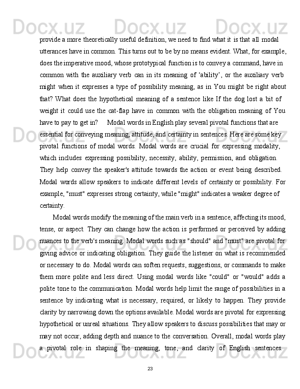 23provide a more   theoretically useful definition, we need to find what it   is that   all   modal 
utterances have   in common.   This turns out   to be   by   no means evident. What,   for   example,
does the imperative mood, whose prototypical function is to convey a command, have in 
common   with   the   auxiliary   verb   can   in   its   meaning   of   ‘ability’,   or   the   auxiliary   verb 
might   when   it   expresses   a   type   of   possibility   meaning,   as   in   You   might   be   right   about
that?   What   does   the   hypothetical   meaning   of   a   sentence   like   If   the   dog   lost   a   bit   of 
weight   it   could   use   the   cat-flap   have   in   common   with   the   obligation   meaning   of   You 
have to pay to get in? Modal words in English play several pivotal functions that are  
essential for conveying meaning, attitude, and certainty in sentences. Here are some key 
pivotal   functions   of   modal   words.   Modal   words   are   crucial   for   expressing   modality, 
which   includes   expressing   possibility,   necessity,   ability,   permission,   and   obligation.  
They   help   convey   the   speaker's   attitude   towards   the   action   or   event   being   described. 
Modal   words   allow   speakers   to   indicate   different   levels   of   certainty or   possibility.   For 
example, "must" expresses strong certainty, while "might" indicates a weaker degree of 
certainty.
Modal   words   modify   the   meaning   of   the   main   verb   in   a   sentence,   affecting   its   mood,
tense,   or   aspect.   They   can   change   how  the   action  is   performed   or   perceived   by  adding
nuances to the verb's meaning. Modal words such as "should" and "must" are pivotal for
giving advice or indicating obligation. They guide the listener on what is recommended
or necessary to do. Modal words can soften requests, suggestions, or commands to make
them   more   polite   and   less   direct.   Using   modal   words   like   "could"   or   "would"   adds   a
polite tone to the communication. Modal words help limit the range of possibilities in a
sentence   by   indicating   what   is   necessary,   required,   or   likely   to   happen.   They   provide
clarity by narrowing down the options available. Modal words are pivotal for expressing
hypothetical or unreal situations. They allow speakers to discuss possibilities that may or
may not occur, adding depth and nuance to the conversation. Overall, modal words play
a  pivotal	  role	  in	  shaping	  the	  meaning,	  tone,	  and	  clarity	  of	  English	  sentences.