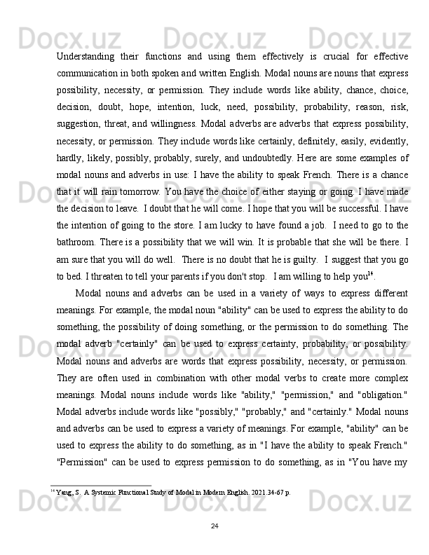 24Understanding   their   functions   and   using   them   effectively   is   crucial   for   effective
communication in both spoken and written English. Modal nouns are nouns that express
possibility,   necessity,   or   permission.   They   include   words   like   ability,   chance,   choice,
decision,   doubt,   hope,   intention,   luck,   need,   possibility,   probability,   reason,   risk,
suggestion,   threat,   and  willingness.   Modal   adverbs   are   adverbs   that   express   possibility,
necessity, or permission. They include words like certainly, definitely, easily, evidently,
hardly,  likely, possibly,   probably,  surely,  and undoubtedly.  Here are  some  examples  of
modal   nouns  and  adverbs   in  use:  I   have  the  ability  to  speak   French.   There  is   a  chance
that it will rain tomorrow. You have the choice of either staying or going. I have made
the   decision to leave.   I   doubt that   he   will come.   I hope   that   you will   be   successful.   I   have
the intention of  going to the store. I am  lucky to have found a job.   I need to go to the
bathroom. There is a possibility that we will win. It is probable that she will be there. I
am sure that you will do well.   There is no doubt that he is guilty.   I   suggest that you go
to bed. I threaten to tell your parents if you don't stop.   I am willing to help you 14
.
Modal   nouns   and   adverbs   can   be   used   in   a   variety   of   ways   to   express   different
meanings. For example, the modal noun "ability" can be used to express the ability to do
something,   the  possibility   of   doing   something,   or   the  permission   to   do  something.   The
modal   adverb   "certainly"   can   be   used   to   express   certainty,   probability,   or   possibility.
Modal   nouns   and   adverbs   are   words   that   express   possibility,   necessity,   or   permission.
They   are   often   used   in   combination   with   other   modal   verbs   to   create   more   complex
meanings.   Modal   nouns   include   words   like   "ability,"   "permission,"   and   "obligation."
Modal adverbs include words like "possibly," "probably," and "certainly." Modal nouns
and adverbs can be used to express a variety of meanings. For example, "ability" can be
used   to  express   the  ability   to  do   something,   as   in  "I   have   the   ability  to   speak   French."
"Permission"   can   be   used   to   express   permission   to   do   something,   as   in   "You   have   my
14
  Yang,   S.   A   Systemic   Functional   Study   of   Modal   in   Modern   English.   2021.34-67   p. 