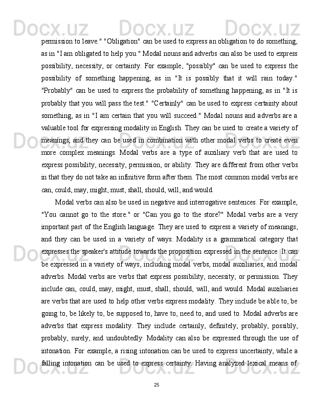 25permission to leave." "Obligation" can be used to express an obligation to do something,
as in "I am obligated to help you." Modal nouns and adverbs can also be used to express
possibility,   necessity,   or   certainty.   For   example,   "possibly"   can   be   used   to   express   the
possibility   of   something   happening,   as   in   "It   is   possibly   that   it   will   rain   today."
"Probably"   can   be   used   to   express   the   probability   of   something   happening,   as   in   "It   is
probably that you will pass the test." "Certainly" can be used to express certainty about
something,   as   in   "I   am   certain   that   you   will   succeed."   Modal   nouns   and   adverbs   are   a
valuable tool for expressing modality in English. They can be used to create a variety of
meanings,   and   they   can   be   used   in   combination   with   other   modal   verbs   to   create   even
more   complex   meanings.   Modal   verbs   are   a   type   of   auxiliary   verb   that   are   used   to
express possibility, necessity, permission, or ability. They are different from other verbs
in that they do not take an infinitive form after them. The most common modal verbs are
can, could, may, might, must, shall, should, will, and would.
Modal verbs can also be used in negative and interrogative sentences. For example,
"You   cannot   go   to   the   store."   or   "Can   you   go   to   the   store?"   Modal   verbs   are   a   very
important part of the English language. They are used to express a variety of meanings,
and   they   can   be   used   in   a   variety   of   ways.   Modality   is   a   grammatical   category   that
expresses the speaker's attitude towards the proposition expressed in the sentence. It can
be expressed in a variety of ways, including modal verbs, modal auxiliaries, and modal
adverbs.   Modal   verbs   are   verbs   that   express   possibility,   necessity,   or   permission.   They
include can,  could,  may, might,  must,  shall,  should, will,  and would.  Modal  auxiliaries
are verbs that are used to help other verbs express modality. They include be able to, be
going to, be likely to, be supposed to, have to, need to, and used to. Modal adverbs are
adverbs   that   express   modality.   They   include   certainly,   definitely,   probably,   possibly,
probably,   surely,   and   undoubtedly.   Modality   can   also   be   expressed   through   the   use   of
intonation. For example, a rising intonation can be used to express uncertainty, while a
falling   intonation   can   be   used   to   express   certainty.   Having   analyzed   lexical   means   of 