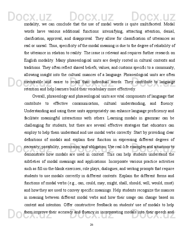 26modality,   we   can   conclude   that   the   use   of   modal   words   is   quite   multifaceted.   Modal
words   have   various   additional   functions:   intensifying,   attracting   attention,   denial,
clarification,   approval,   and   disapproval.   They   allow   for   classification   of   utterances   as
real or unreal. Thus, specificity   of the modal meaning is due   to the degree of reliability of
the utterance in relation to reality. The issue is relevant and requires further research on
English   modality.   Many   phraseological   units   are   deeply   rooted   in   cultural   contexts   and
traditions. They   often reflect shared beliefs, values, and customs specific to a community,
allowing   insight   into   the   cultural   nuances   of   a   language.   Phraseological   units   are   often
memorable   and   easier   to   recall   than   individual   words.   They   contribute   to   language
retention and help learners build their vocabulary more effectively.
Overall, phraseology and phraseological units are vital components of language that
contribute   to   effective   communication,   cultural   understanding,   and   fluency.
Understanding and using these units appropriately can enhance language proficiency and
facilitate   meaningful   interactions   with   others.   Learning   modals   in   grammar   can   be
challenging   for   students,   but   there   are   several   effective   strategies   that   educators   can
employ to help them understand and use modal verbs correctly. Start by providing clear
definitions   of   modals   and   explain   their   function   in   expressing   different   degrees   of
necessity,   possibility,   permission,   and   obligation. Use   real-life   examples   and   situations   to
demonstrate   how   modals   are   used   in   context.   This   can   help   students   understand   the
subtleties   of   modal   meanings   and   applications.   Incorporate   various   practice   activities
such as fill-in-the-blank exercises, role plays, dialogues, and writing prompts that require
students   to   use   modals   correctly   in   different   contexts.   Explain   the   different   forms   and
functions of modal verbs (e.g., can, could, may, might, shall, should, will, would, must)
and how they   are used to convey   specific meanings. Help students recognize the nuances
in   meaning   between   different   modal   verbs   and   how   their   usage   can   change   based   on
context   and   intention.   Offer   constructive   feedback   on   students'   use   of   modals   to   help
them   improve   their   accuracy   and   fluency   in   incorporating   modals   into   their   speech   and 