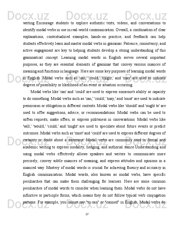 27writing   Encourage   students   to   explore   authentic   texts,   videos,   and   conversations   to
identify   modal   verbs in   use   in real-world communication. Overall,   a   combination of   clear
explanations,   contextualized   examples,   hands-on   practice,   and   feedback   can   help
students effectively   learn   and master modal   verbs in   grammar. Patience, consistency, and
active   engagement   are   key   to   helping   students   develop   a   strong   understanding   of   this
grammatical   concept.   Learning   modal   words   in   English   serves   several   important
purposes,   as   they   are   essential   elements   of   grammar   that   convey   various   nuances   of
meaning   and   functions   in   language.   Here   are   some   key   purposes   of   learning   modal   words
in   English.   Modal   verbs   such   as   'can,'   'could,'   'might,'   and   'may'   are   used   to   indicate
degrees of possibility or likelihood of an event or situation occurring.
Modal verbs like 'can' and 'could' are used to express someone's ability or capacity
to do something. Modal verbs such as 'can,' 'could,' 'may,' and 'must' are used to indicate
permission or   obligation in different contexts. Modal verbs like   'should'   and 'ought to'   are
used   to   offer   suggestions,   advice,   or   recommendations.   Modal   verbs   can   be   used   to
soften   requests,   make   offers,   or   express   politeness   in   conversations.   Modal   verbs   like
'will,'   'would,'   'could,'   and   'might'   are   used   to   speculate   about   future   events   or   predict
outcomes. Modal verbs such as 'must' and 'could' are used to express different degrees of
certainty   or   doubt   about   a   statement.   Modal   verbs   are   commonly   used   in   formal   and
academic writing to express modality, hedging, and authorial  stance.Understanding  and
using   modal   verbs   effectively   allows   speakers   and   writers   to   communicate   more
precisely,   convey   subtle   nuances   of   meaning,   and   express   attitudes   and   opinions   in   a
nuanced way. Mastery of modal words is crucial for achieving fluency and accuracy in
English   communication.   Modal   words,   also   known   as   modal   verbs,   have   specific
peculiarities   that   can   make   them   challenging   for   learners.   Here   are   some   common
peculiarities of modal words to consider  when learning them. Modal verbs do not have
infinitive or  participle forms, which means they do not follow typical  verb conjugation
patterns.   For   example,   you   cannot   say   "to   can"   or   "canned"   in   English.   Modal   verbs   do