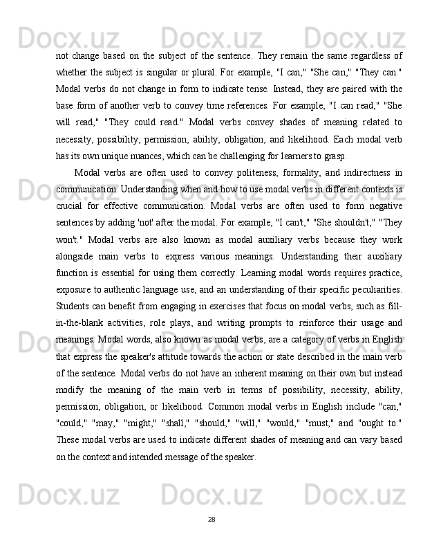 28not   change   based   on   the   subject   of   the   sentence.   They   remain   the   same   regardless   of
whether   the  subject  is   singular   or   plural.  For   example,  "I   can,"  "She  can,"   "They   can."
Modal   verbs   do  not   change   in   form   to   indicate   tense.   Instead,   they  are   paired   with   the
base   form   of   another   verb   to   convey   time   references.   For   example,   "I   can   read,"   "She
will   read,"   "They   could   read."   Modal   verbs   convey   shades   of   meaning   related   to
necessity,   possibility,   permission,   ability,   obligation,   and   likelihood.   Each   modal   verb
has its own unique nuances, which can be challenging for learners to grasp.
Modal   verbs   are   often   used   to   convey   politeness,   formality,   and   indirectness   in
communication. Understanding when and how   to use modal verbs in different contexts is
crucial   for   effective   communication.   Modal   verbs   are   often   used   to   form   negative
sentences by adding 'not' after the modal. For example, "I can't," "She shouldn't," "They
won't."   Modal   verbs   are   also   known   as   modal   auxiliary   verbs   because   they   work
alongside   main   verbs   to   express   various   meanings.   Understanding   their   auxiliary
function   is   essential   for   using   them   correctly.   Learning   modal   words   requires   practice,
exposure to authentic language use, and an understanding of their specific peculiarities.
Students can benefit from engaging in exercises that focus on modal verbs, such as fill-
in-the-blank   activities,   role   plays,   and   writing   prompts   to   reinforce   their   usage   and
meanings. Modal words, also known as modal verbs, are a category of verbs in English
that express the speaker's attitude towards the action or state described in the main verb
of the sentence. Modal verbs do not have an inherent meaning on their own but instead
modify   the   meaning   of   the   main   verb   in   terms   of   possibility,   necessity,   ability,
permission,   obligation,   or   likelihood.   Common   modal   verbs   in   English   include   "can,"
"could,"   "may,"   "might,"   "shall,"   "should,"   "will,"   "would,"   "must,"   and   "ought   to."
These modal verbs are used to indicate different shades of meaning and can vary based
on the context and intended message of the speaker. 