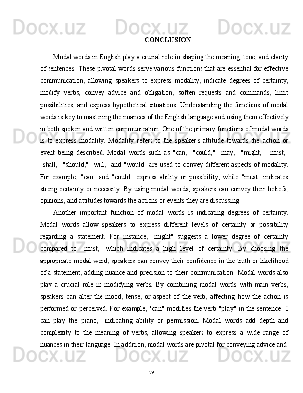 29CONCLUSION
Modal words in English play   a crucial role in shaping the meaning, tone, and clarity
of sentences. These pivotal words serve various functions that are essential for effective
communication,   allowing   speakers   to   express   modality,   indicate   degrees   of   certainty,
modify   verbs,   convey   advice   and   obligation,   soften   requests   and   commands,   limit
possibilities,   and  express  hypothetical  situations.  Understanding  the  functions   of  modal
words   is   key   to mastering   the   nuances   of   the   English   language   and   using   them   effectively
in   both spoken   and written communication.   One   of   the   primary   functions of   modal words
is   to   express   modality.   Modality   refers   to   the   speaker's   attitude   towards   the   action   or
event   being   described.   Modal   words   such   as   "can,"   "could,"   "may,"   "might,"   "must,"
"shall," "should," "will," and "would" are used to convey different aspects  of modality.
For   example,   "can"   and   "could"   express   ability   or   possibility,   while   "must"   indicates
strong certainty or  necessity.  By using modal  words, speakers can convey their beliefs,
opinions, and attitudes towards the actions or events they are discussing.
Another   important   function   of   modal   words   is   indicating   degrees   of   certainty.
Modal   words   allow   speakers   to   express   different   levels   of   certainty   or   possibility
regarding   a   statement.   For   instance,   "might"   suggests   a   lower   degree   of   certainty
compared   to   "must,"   which   indicates   a   high   level   of   certainty.   By   choosing   the
appropriate modal word, speakers can convey their confidence in the truth or likelihood
of  a statement, adding nuance and precision to their communication. Modal  words also
play   a   crucial   role   in   modifying   verbs.   By   combining   modal   words   with   main   verbs,
speakers   can   alter   the   mood,   tense,   or   aspect   of   the   verb,   affecting   how   the   action   is
performed or perceived. For example, "can" modifies the verb "play" in the sentence "I
can   play   the   piano,"   indicating   ability   or   permission.   Modal   words   add   depth   and
complexity   to   the   meaning   of   verbs,   allowing   speakers   to   express   a   wide   range   of
nuances in their language. In addition, modal words are pivotal for conveying advice and