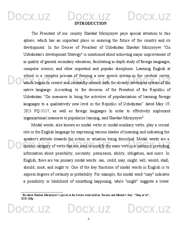 3INTRODUCTION
The   President   of   our   country   Shavkat   Mirziyoyev   pays   special   attention   to   this
sphere,   which   has   an   important   place   in   ensuring   the   future   of   the   country   and   its
development.   In   the   Decree   of   President   of   Uzbekistan   Shavkat   Mirziyoyev   "On
Uzbekistan's development Strategy" is mentioned about achieving major improvement of
in   quality   of   general   secondary   education,   facilitating   in-depth   study   of   foreign   languages,
computer   science,   and   other   important   and   popular   disciplines.   Learning   English   at
school   is   a   complex   process   of   forming   a   new   speech   system   in   the   cerebral   cortex,
which begins to coexist and constantly interact with the already developed system of the
native   language.   According   to   the   decision   of   the   President   of   the   Republic   of
Uzbekistan   “On   measures   to   bring   the   activities   of   popularization   of   learning   foreign
languages   to   a   qualitatively   new   level   in   the   Republic   of   Uzbekistan”   dated   May   19,
2021   PQ-5117,   as   well   as   foreign   languages   In   order   to   effectively   implement
organizational measures to popularize learning, said Shavkat Mirziyoyev 1
.
Modal  words,  also known as  modal  verbs or  modal  auxiliary verbs,  play a crucial
role in the English language by expressing various shades of meaning and indicating the
speaker's   attitude   towards   the   action   or   situation   being   described.   Modal   words   are   a
distinct category of verbs that are used to modify the main verb in a sentence, providing
information   about   possibility,   necessity,   permission,   ability,   obligation,   and   more.   In
English, there are ten primary modal words:  can, could, may, might, will, would, shall,
should,   must,   and   ought   to.   One   of   the   key   functions   of   modal   words   in   English   is   to
express   degrees of   certainty   or   probability.   For   example,   the   modal word   "may" indicates
a   possibility   or   likelihood   of   something   happening,   while   "might"   suggests   a   lower
1
  President   Shavkat   Mirziyoyev’s   speech   at   the   festive   event   held   on   Teacher   and   Mentor’s   Day-   “Xalq   so’zi”,
2020-100p.