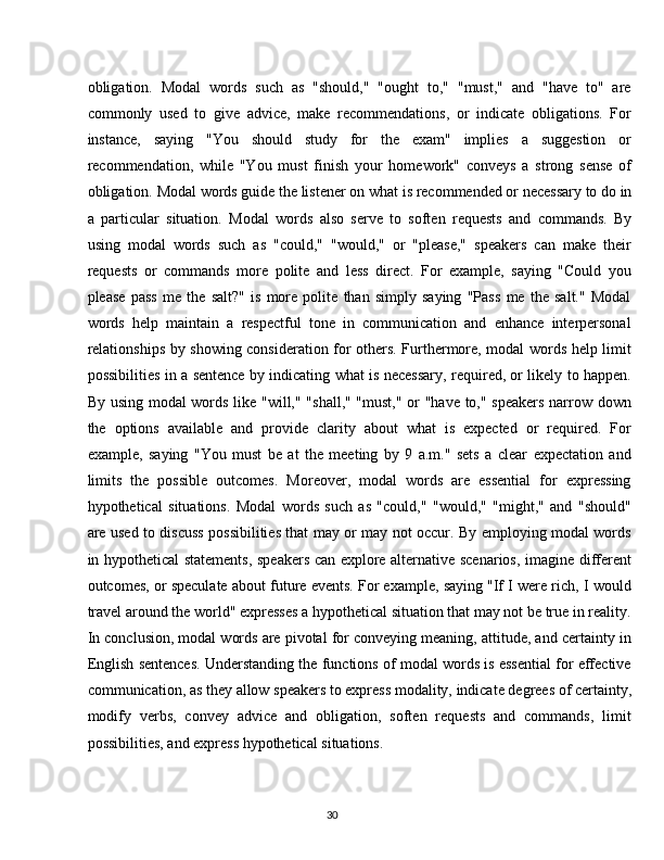 30obligation.   Modal   words   such   as   "should,"   "ought   to,"   "must,"   and   "have   to"   are
commonly   used   to   give   advice,   make   recommendations,   or   indicate   obligations.   For
instance,   saying   "You   should   study   for   the   exam"   implies   a   suggestion   or
recommendation,   while   "You   must   finish   your   homework"   conveys   a   strong   sense   of
obligation.   Modal   words   guide   the   listener   on   what   is   recommended   or   necessary   to   do   in
a   particular   situation.   Modal   words   also   serve   to   soften   requests   and   commands.   By
using   modal   words   such   as   "could,"   "would,"   or   "please,"   speakers   can   make   their
requests   or   commands   more   polite   and   less   direct.   For   example,   saying   "Could   you
please   pass   me   the   salt?"   is   more   polite   than   simply   saying   "Pass   me   the   salt."   Modal
words   help   maintain   a   respectful   tone   in   communication   and   enhance   interpersonal
relationships by showing consideration for others. Furthermore, modal words help limit
possibilities in a sentence by indicating what is necessary, required, or likely to happen.
By using modal words like "will," "shall," "must," or "have to," speakers narrow down
the   options   available   and   provide   clarity   about   what   is   expected   or   required.   For
example,   saying   "You   must   be   at   the   meeting   by   9   a.m."   sets   a   clear   expectation   and
limits   the   possible   outcomes.   Moreover,   modal   words   are   essential   for   expressing
hypothetical   situations.   Modal   words   such   as   "could,"   "would,"   "might,"   and   "should"
are used to discuss possibilities that may or may not occur. By employing modal words
in hypothetical statements, speakers can explore alternative scenarios, imagine different
outcomes, or speculate about future events. For example, saying "If I were rich, I would
travel around the world" expresses a hypothetical situation that may not be true in reality.
In conclusion, modal words are pivotal for conveying meaning, attitude, and certainty in
English sentences. Understanding the functions of modal words is essential for effective
communication,   as   they   allow   speakers   to   express   modality,   indicate   degrees   of   certainty,
modify   verbs,   convey   advice   and   obligation,   soften   requests   and   commands,   limit
possibilities, and express hypothetical situations. 