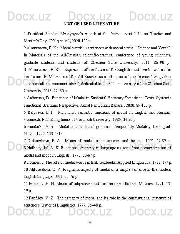 31LIST   OF   USED  LITERATURE
1 President   Shavkat   Mirziyoyev’s   speech   at   the   festive   event   held   on   Teacher   and
Mentor’s Day- “Xalq so’zi”, 2020-100p.
2 Almurzaeva,   P.   Kh.   Modal words in sentences with modal verbs.   “Science   and Youth”.
In   Materials   of   the   All-Russian   scientific-practical   conference   of   young   scientists,
graduate     students     and     students     of     Chechen     State     University.     2011.     86–90     p.
3 Almurzaeva, P. Kh.   Expression of the future of the English modal verb “wollen” in
the   fiction.   In   Materials   of   the   All-Russian   scientific-practical   conference   "Linguistics
and   intercultural   communication", dedicated   to   the   80th   anniversary   of   the   Chechen   State
University, 2018. 27–30 p.
4 Ardiansah, D.   Functions of Modal in Students’ Hortatory Exposition   Texts .Systemic
Functional Grammar Perspective. Jurnal Pendidikan Bahasa , 2020. 89-100 p.
5 Belyaeva,   E.   I. Functional   semantic   functions   of   modal   in   English   and   Russian.
Voronezh: Publishing house of Voronezh University, 1985. 34-56 p.
6 Bondarko, A. B. Modal   and   functional   grammar.   Temporality   Modality.   Leningrad:
Nauka ,1999. 123-231 p.
7 Didkovskaya,   E.   A. Means   of   modal   in   the   sentence   and   the   text.   1991.   67-89   p.
8 Halliday,   M.   A.   K.   Functional   diversity   in   language   as   seen   from   a   consideration   of
modal and mood in English . 1970. 23-67 p.
9 Holmes,   J   .The   role   of   modal   words   in   ESL   textbooks,   Applied   Linguistics,   1988.   1-7   p.
10 Miloserdova,   E. V.   Pragmatic   aspects   of   modal of   a simple   sentence in   the   modern
English language. 1991. 55-76 p.
11 Mironov, H. H. Means of subjective modal in the scientific text. Moscow. 1991. 12-
19 p.
12 Panfilov, V. Z.   The category of modal and its role in the constitutional  structure of
sentences. Issues of Linguistics, 1977. 36–48 p.