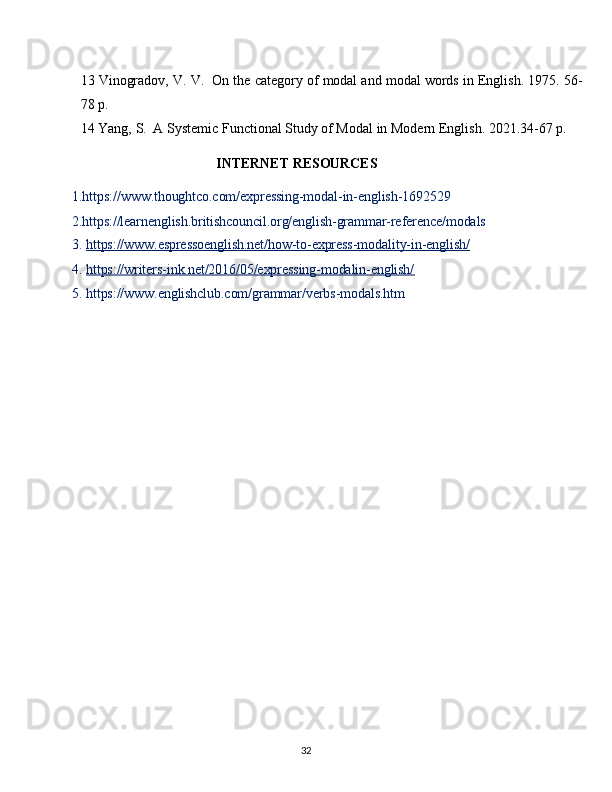 3213 Vinogradov, V. V.   On the category of modal and modal words in English. 1975. 56-
78 p.
14 Yang,   S.   A   Systemic   Functional   Study   of Modal   in   Modern   English.   2021.34-67   p.
INTERNET   RESOURCES
1.https:// www.thoughtco.com/expressing-modal-in-english-1692529  
2.https://learnenglish.britishcouncil.org/english-grammar-reference/modals
3. https://www.espressoenglish.net/how-to-express-modality-in-english/        
4. https://writers-ink.net/2016/05/expressing-modalin-english/        
5. https:// www.englishclub.com/grammar/verbs-modals.htm