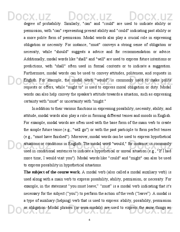 4degree   of   probability.   Similarly,   "can"   and   "could"   are   used   to   indicate   ability   or
permission, with "can" representing present ability and "could" indicating past ability or
a   more   polite   form   of   permission.   Modal   words   also   play   a   crucial   role   in   expressing
obligation   or   necessity.   For   instance,   "must"   conveys   a   strong   sense   of   obligation   or
necessity,   while   "should"   suggests   a   advice   and   for   recommendation   or   advice.
Additionally, modal words like "shall" and "will" are used to express future intentions or
predictions,   with   "shall"   often   used   in   formal   contexts   or   to   indicate   a   suggestion.
Furthermore,   modal   words   can   be   used   to   convey   attitudes,   politeness,   and   requests   in
English.   For   example,   the   modal   word   "would"   is   commonly   used   to   make   polite
requests  or  offers,  while "ought  to" is used  to express  moral  obligation or  duty. Modal
words can also help convey the speaker's attitude towards a situation, such as expressing
certainty with "must" or uncertainty with "might."
In addition to their   various functions in expressing   possibility,   necessity,   ability,   and
attitude, modal words also play a role in forming different tenses and moods in English.
For example, modal words are often used with the base form of the main verb to create
the simple future tense (e.g., "will go") or with the past participle to form perfect tenses
(e.g., "must have finished"). Moreover, modal words can be used to express hypothetical
situations or conditions in English. The modal word "would," for instance, is commonly
used in conditional sentences to indicate a hypothetical or unreal situation (e.g., "If I had
more time, I would visit you"). Modal words like "could" and "might" can also be used
to express possibility in hypothetical situations.
The subject of the course work.   A modal verb (also called a modal auxiliary verb) is
used along with a main verb to express possibility, ability, permission, or necessity. For
example, in the statement  “you must  leave,” “must”  is a modal  verb indicating that  it's
necessary for the subject (“you”) to perform the action of the verb (“leave”). A modal is
a type of auxiliary (helping) verb that is used to express: ability, possibility, permission
or   obligation.   Modal   phrases   (or   semi-modals)   are   used   to   express   the   same   things   as 