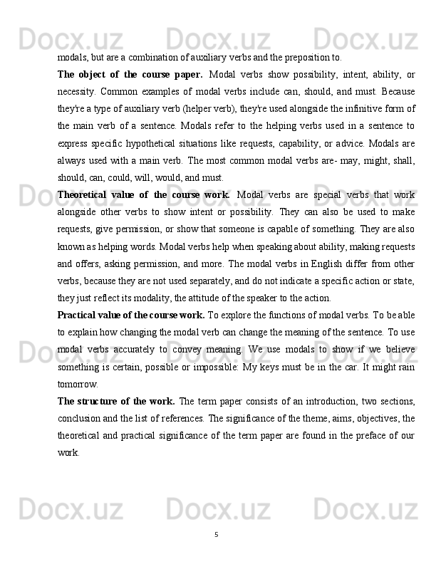 5modals,   but   are   a   combination   of   auxiliary   verbs   and   the   preposition   to.
The   object   of   the   course   paper.   Modal   verbs   show   possibility,   intent,   ability,   or
necessity.   Common   examples   of   modal   verbs   include   can,   should,   and   must.   Because
they're a type of auxiliary   verb (helper verb), they're used alongside the infinitive form   of
the   main   verb   of   a   sentence.   Modals   refer   to   the   helping   verbs   used   in   a   sentence   to
express   specific   hypothetical   situations   like   requests,   capability,   or   advice.   Modals   are
always   used   with   a   main   verb.   The   most   common   modal   verbs   are-   may,   might,   shall,
should, can, could, will, would, and must.
Theoretical   value   of   the   course   work.   Modal   verbs   are   special   verbs   that   work
alongside   other   verbs   to   show   intent   or   possibility.   They   can   also   be   used   to   make
requests, give permission, or show that someone is capable of something. They are also
known   as   helping   words. Modal   verbs   help   when   speaking   about   ability, making   requests
and offers, asking  permission, and  more. The modal  verbs in English  differ  from  other
verbs, because they are not used separately, and do not indicate a specific action or state,
they just reflect its modality, the attitude of the speaker to the action.
Practical value of the course   work.  To   explore   the   functions   of   modal   verbs.   To   be   able
to explain how changing the modal verb can change the meaning of the sentence. To use
modal   verbs   accurately   to   convey   meaning.   We   use   modals   to   show   if   we   believe
something is  certain,  possible  or  impossible:  My keys  must  be  in the  car. It  might  rain
tomorrow.
The   structure   of   the   work.   The   term   paper   consists   of   an   introduction,   two   sections,
conclusion and the list of references. The significance of the theme, aims, objectives, the
theoretical   and   practical   significance   of   the   term   paper   are   found   in   the   preface   of   our
work. 