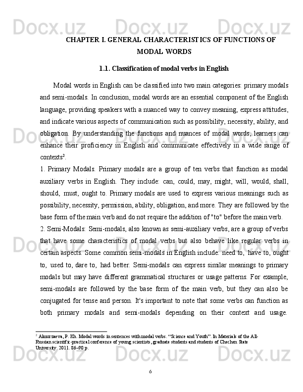6CHAPTER   I.   GENERAL   CHARACTERISTICS   OF   FUNCTIONS  OF
MODAL   WORDS
1.1. Classification   of   modal   verbs   in   English
Modal words in English can be classified into two main categories: primary modals
and semi-modals. In conclusion, modal words are an essential component of the English
language, providing speakers with a nuanced way to convey meaning, express attitudes,
and indicate various aspects of communication such as possibility, necessity, ability, and
obligation.   By   understanding   the   functions   and   nuances   of   modal   words,   learners   can
enhance   their   proficiency   in   English   and   communicate   effectively   in   a   wide   range   of
contexts 2
.
1. Primary   Modals.   Primary   modals   are   a   group   of   ten   verbs   that   function   as   modal
auxiliary   verbs   in   English.   They   include:   can,   could,   may,   might,   will,   would,   shall,
should,   must,   ought   to.   Primary   modals   are   used   to   express   various   meanings   such   as
possibility, necessity, permission, ability, obligation, and more. They   are followed by   the
base form of the main verb and do not require the addition of "to" before the main verb.
2. Semi-Modals: Semi-modals, also known as semi-auxiliary verbs, are a group of verbs
that   have   some   characteristics   of   modal   verbs   but   also   behave   like   regular   verbs   in
certain aspects. Some common semi-modals in English include: need to,   have to, ought
to,   used   to,   dare   to,   had   better.   Semi-modals   can   express   similar   meanings   to   primary
modals   but   may   have   different   grammatical   structures   or   usage   patterns.   For   example,
semi-modals   are   followed   by   the   base   form   of   the   main   verb,   but   they   can   also   be
conjugated  for  tense   and person.  It's   important   to note  that  some  verbs  can  function  as
both     primary     modals     and     semi-modals     depending     on     their     context     and     usage.
2
  Almurzaeva,   P.   Kh.   Modal   words   in   sentences   with   modal   verbs.   “Science   and   Youth”.   In   Materials   of   the All- 
Russian scientific-practical conference of young scientists, graduate students and students of Chechen State 
University. 2011. 86–90 p.