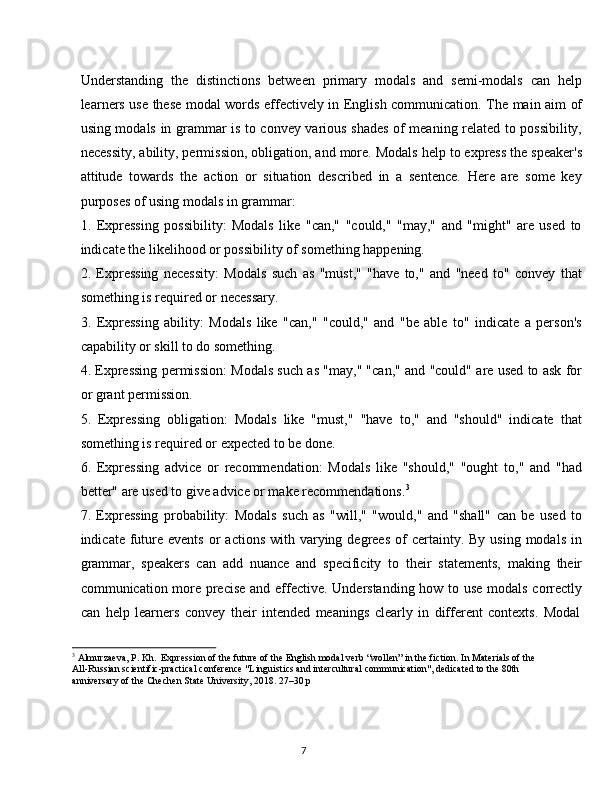 7Understanding   the   distinctions   between   primary   modals   and   semi-modals   can   help
learners use these modal words effectively in English communication. The main aim of
using modals in grammar is to convey various shades of meaning related to possibility,
necessity, ability, permission, obligation, and more. Modals help to express the speaker's
attitude   towards   the   action   or   situation   described   in   a   sentence.   Here   are   some   key
purposes of using modals in grammar:
1. Expressing   possibility:   Modals   like   "can,"   "could,"   "may,"   and   "might"   are   used   to
indicate the likelihood or possibility of something happening.
2. Expressing   necessity:   Modals   such   as   "must,"   "have   to,"   and   "need   to"   convey   that
something is required or necessary.
3. Expressing   ability:   Modals   like   "can,"   "could,"   and   "be   able   to"   indicate   a   person's
capability or skill to do something.
4. Expressing permission: Modals such as "may," "can," and "could" are used to ask for
or grant permission.
5. Expressing   obligation:   Modals   like   "must,"   "have   to,"   and   "should"   indicate   that
something is required or expected to be done.
6. Expressing   advice   or   recommendation:   Modals   like   "should,"   "ought   to,"   and   "had
better" are used to give advice or make recommendations. 3
7. Expressing   probability:   Modals   such   as   "will,"   "would,"   and   "shall"   can   be   used   to
indicate  future events   or   actions  with varying degrees  of   certainty.  By  using  modals  in
grammar,   speakers   can   add   nuance   and   specificity   to   their   statements,   making   their
communication more precise and effective. Understanding how to use modals correctly
can   help   learners   convey   their   intended   meanings   clearly   in   different   contexts.   Modal
3
  Almurzaeva,   P.   Kh.   Expression   of   the future   of   the   English modal   verb   “wollen”   in   the fiction.   In   Materials   of   the
All-Russian scientific-practical conference "Linguistics and intercultural communication", dedicated to the 80th 
anniversary of the Chechen State University, 2018. 27–30 p