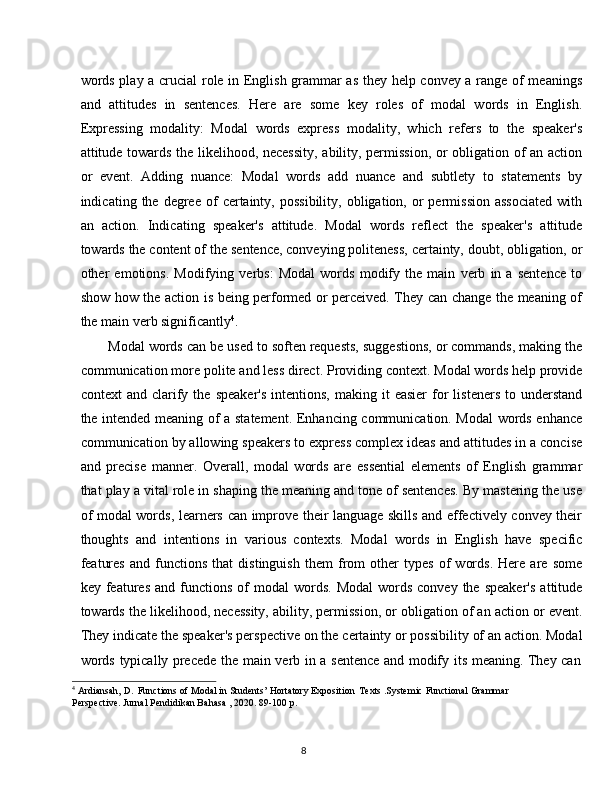 8words play a crucial role in English grammar as they help convey a range of meanings
and   attitudes   in   sentences.   Here   are   some   key   roles   of   modal   words   in   English.
Expressing   modality:   Modal   words   express   modality,   which   refers   to   the   speaker's
attitude towards the likelihood, necessity, ability, permission, or obligation of an action
or   event.   Adding   nuance:   Modal   words   add   nuance   and   subtlety   to   statements   by
indicating  the  degree  of   certainty,  possibility,   obligation,  or  permission   associated  with
an   action.   Indicating   speaker's   attitude.   Modal   words   reflect   the   speaker's   attitude
towards the content of the   sentence, conveying politeness, certainty, doubt, obligation, or
other   emotions.   Modifying   verbs:   Modal   words   modify   the   main   verb   in   a   sentence   to
show how the action is being performed or perceived. They can change the meaning of
the main verb significantly 4
.
Modal words can be used to soften requests, suggestions, or commands, making the
communication   more   polite   and   less   direct. Providing   context.   Modal   words   help   provide
context   and  clarify  the   speaker's   intentions,  making  it  easier   for   listeners  to  understand
the intended meaning of a statement. Enhancing communication. Modal  words enhance
communication by allowing speakers to express complex ideas and attitudes in a concise
and   precise   manner.   Overall,   modal   words   are   essential   elements   of   English   grammar
that play a vital role in shaping the meaning and tone of sentences. By mastering the use
of modal words, learners can improve their language skills and effectively convey their
thoughts   and   intentions   in   various   contexts.   Modal   words   in   English   have   specific
features   and   functions   that   distinguish   them   from   other   types   of   words.   Here   are   some
key  features  and  functions  of   modal   words.  Modal   words   convey  the  speaker's   attitude
towards the likelihood, necessity, ability, permission, or obligation of an action or event.
They   indicate   the speaker's perspective on the   certainty   or possibility   of an action. Modal
words   typically   precede   the   main   verb   in   a   sentence   and   modify   its   meaning.   They   can
4
  Ardiansah,   D.   Functions   of   Modal   in   Students’   Hortatory   Exposition   Texts   .Systemic   Functional   Grammar 
Perspective. Jurnal Pendidikan Bahasa , 2020. 89-100 p.