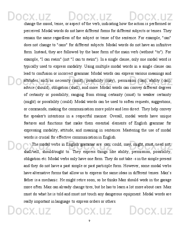 9change the mood, tense, or aspect of the verb, indicating how the action is performed or
perceived.   Modal   words   do   not   have   different   forms   for   different   subjects   or   tenses.   They
remain   the   same  regardless   of   the   subject  or   tense   of  the  sentence.  For   example,  "can"
does not change to "cans" for different subjects. Modal words do not have an infinitive
form. Instead,  they  are followed by  the base   form  of  the  main  verb  (without   "to"). For
example, "I can swim" (not "I can to swim"). In a single clause, only one modal word is
typically   used   to   express   modality.   Using   multiple   modal   words   in   a   single   clause   can
lead to confusion or incorrect grammar. Modal words can express various meanings and
attitudes,   such   as   necessity   (must),   possibility   (may),   permission   (can),   ability   (can),
advice (should), obligation (shall), and more. Modal words can convey different degrees
of   certainty   or   possibility,   ranging   from   strong   certainty   (must)   to   weaker   certainty
(might) or possibility (could). Modal words can be used to soften requests, suggestions,
or commands, making the communication more polite and less direct. They help convey
the   speaker's   intentions   in   a   respectful   manner.   Overall,   modal   words   have   unique
features   and   functions   that   make   them   essential   elements   of   English   grammar   for
expressing   modality,   attitude,   and   meaning   in   sentences.   Mastering   the   use   of   modal
words is crucial for effective communication in English.
The modal  verbs in English grammar are: can, could, may, might, must, need not,
shall/will,   should/ought   to.   They   express   things   like   ability,   permission,   possibility,
obligation   etc.   Modal   verbs   only   have   one   form.   They   do   not   take -s   in   the   simple   present
and they do not have a past simple or past participle form. However, some modal verbs
have alternative forms that allow us to express the same ideas in different tenses. Max’s
father is a mechanic. He might retire soon, so he thinks Max should work in the garage
more often. Max can already change tires, but he has to learn a lot more about cars. Max
must do what he is told and must not touch any dangerous equipment. Modal words are
really important in language   to express orders or others. 