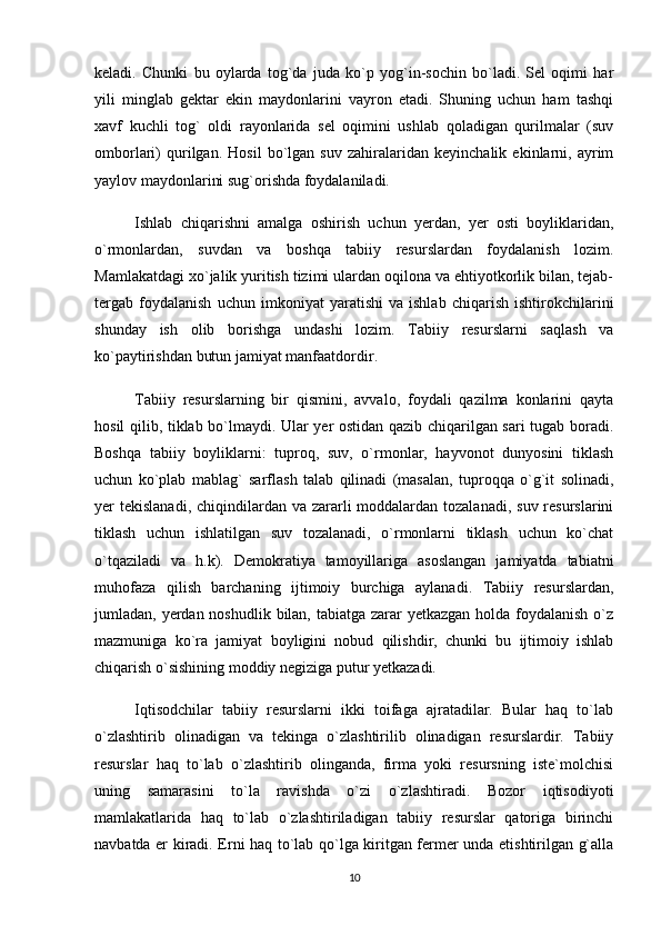 keladi.   Chunki   bu   oylarda   tog`da   juda   ko`p   yog`in-sochin   bo`ladi.   Sel   oqimi   har
yili   minglab   gektar   ekin   maydonlarini   vayron   etadi.   Shuning   uchun   ham   tashqi
xavf   kuchli   tog`   oldi   rayonlarida   sel   oqimini   ushlab   qoladigan   qurilmalar   (suv
omborlari)   qurilgan.   Hosil   bo`lgan   suv   zahiralaridan   keyinchalik   ekinlarni,   ayrim
yaylov maydonlarini sug`orishda foydalaniladi. 
Ishlab   chiqarishni   amalga   oshirish   uchun   yerdan,   yer   osti   boyliklaridan,
o`rmonlardan,   suvdan   va   boshqa   tabiiy   resurslardan   foydalanish   lozim.
Mamlakatdagi xo`jalik yuritish tizimi ulardan oqilona va ehtiyotkorlik bilan, tejab-
tergab   foydalanish   uchun   imkoniyat   yaratishi   va   ishlab   chiqarish   ishtirokchilarini
shunday   ish   olib   borishga   undashi   lozim.   Tabiiy   resurslarni   saqlash   va
ko`paytirishdan butun jamiyat manfaatdordir.
Tabiiy   resurslarning   bir   qismini,   avvalo,   foydali   qazilma   konlarini   qayta
hosil qilib, tiklab bo`lmaydi. Ular yer ostidan qazib chiqarilgan sari tugab boradi.
Boshqa   tabiiy   boyliklarni:   tuproq,   suv,   o`rmonlar,   hayvonot   dunyosini   tiklash
uchun   ko`plab   mablag`   sarflash   talab   qilinadi   (masalan,   tuproqqa   o`g`it   solinadi,
yer  tekislanadi, chiqindilardan va zararli  moddalardan  tozalanadi,  suv resurslarini
tiklash   uchun   ishlatilgan   suv   tozalanadi,   o`rmonlarni   tiklash   uchun   ko`chat
o`tqaziladi   va   h.k).   Demokratiya   tamoyillariga   asoslangan   jamiyatda   tabiatni
muhofaza   qilish   barchaning   ijtimoiy   burchiga   aylanadi.   Tabiiy   resurslardan,
jumladan, yerdan noshudlik bilan, tabiatga zarar yetkazgan holda foydalanish o`z
mazmuniga   ko`ra   jamiyat   boyligini   nobud   qilishdir,   chunki   bu   ijtimoiy   ishlab
chiqarish o`sishining moddiy negiziga putur yetkazadi. 
Iqtisodchilar   tabiiy   resurslarni   ikki   toifaga   ajratadilar.   Bular   haq   to`lab
o`zlashtirib   olinadigan   va   tekinga   o`zlashtirilib   olinadigan   resurslardir.   Tabiiy
resurslar   haq   to`lab   o`zlashtirib   olinganda,   firma   yoki   resursning   iste`molchisi
uning   samarasini   to`la   ravishda   o`zi   o`zlashtiradi.   Bozor   iqtisodiyoti
mamlakatlarida   haq   to`lab   o`zlashtiriladigan   tabiiy   resurslar   qatoriga   birinchi
navbatda er kiradi. Erni haq to`lab qo`lga kiritgan fermer unda etishtirilgan g`alla
10 