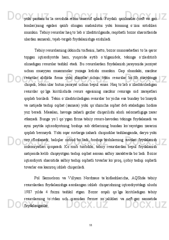 yoki   paxtani   to`la   ravishda   erkin   tasarruf   qiladi.   Foydali   qazilmalar   (neft   va   gaz
konlari)ning   egalari   qazib   olingan   mahsulotni   yoki   konning   o`zini   sotishlari
mumkin. Tabiiy resurslar haq to`lab o`zlashtirilganda, raqobatli bozor sharoitlarida
ulardan samarali, tejab-tergab foydalanishga erishiladi.
Tabiiy resurslarning ikkinchi toifasini, hatto, bozor munosabatlari to`la qaror
topgan   iqtisodiyotda   ham,   yuqorida   aytib   o`tilganidek,   tekinga   o`zlashtirib
olinadigan   resurslar   tashkil   etadi.   Bu   resurslardan   foydalanish   jarayonida   jamiyat
uchun   muayyan   muammolar   yuzaga   kelishi   mumkin.   Gap   shundaki,   mazkur
resurslar   alohida   firma   yoki   shaxslar   uchun   tekin   resurslar   bo`lib   maydonga
chiqadi, lekin ular butun jamiyat  uchun bepul emas. Haq to`lab o`zlashtiriladigan
resurslar   qo`lga   kiritilishida   resurs   egasining   mazkur   resursga   oid   xarajatlari
qoplab boriladi. Tekin o`zlashtiriladigan resurslar bo`yicha esa bunday bo`lmaydi
va   natijada   tashqi   oqibat   (samara)   yoki   qo`shimcha   oqibat   deb   ataladigan   hodisa
yuz   beradi.   Masalan,   havoga   zaharli   gazlar   chiqarilishi   aholi   salomatligiga   zarar
etkazadi. Bunga  yo`l  qo`ygan firma tabiiy resurs-havodan tekinga  foydalanadi  va
ayni   paytda   iqtisodiyotning   boshqa   sub`ektlarining   bundan   ko`rayotgan   zararini
qoplab bermaydi. Yoki oqar suvlarga zaharli chiqindilar tashlanganda, daryo yoki
soy   ifloslanadi,   baliqlar   nobud   bo`ladi,   boshqa   kishilarning   suvdan   foydalanish
imkoniyatlari   qisqaradi.   Ko`rinib   turibdiki,   tabiiy   resurslardan   bepul   foydalanish
natijasida kelib chiqayotgan tashqi oqibat asosan salbiy xarakterda bo`ladi. Bozor
iqtisodiyoti sharoitida salbiy tashqi oqibatli tovarlar ko`proq, ijobiy tashqi oqibatli
tovarlar esa kamroq ishlab chiqariladi.
Pol   Samuelson   va   Villyam   Nordxaus   ta`kidlashlaricha,   AQShda   tabiiy
resurslardan   foydalanishga   asoslangan   ishlab   chiqarishning   iqtisodiyotdagi   ulushi
1987   yilda   4   foizni   tashkil   etgan.   Bozor   orqali   qo`lga   kiritiladigan   tabiiy
resurslarning   to`rtdan   uch   qismidan   fermer   xo`jaliklari   va   neft-gaz   sanoatida
foydalanganlar.
11 