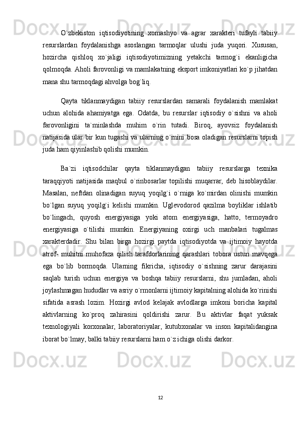 O`zbekiston   iqtisodiyotining   xomashyo   va   agrar   xarakteri   tufayli   tabiiy
resurslardan   foydalanishga   asoslangan   tarmoqlar   ulushi   juda   yuqori.   Xususan,
hozircha   qishloq   xo`jaligi   iqtisodiyotimizning   yetakchi   tarmog`i   ekanligicha
qolmoqda. Aholi farovonligi va mamlakatning eksport imkoniyatlari ko`p jihatdan
mana shu tarmoqdagi ahvolga bog`liq.
Qayta   tiklanmaydigan   tabiiy   resurslardan   samarali   foydalanish   mamlakat
uchun   alohida   ahamiyatga   ega.   Odatda,   bu   resurslar   iqtisodiy   o`sishni   va   aholi
farovonligini   ta`minlashda   muhim   o`rin   tutadi.   Biroq,   ayovsiz   foydalanish
natijasida ular bir kun tugashi va ularning o`rnini bosa oladigan resurslarni topish
juda ham qiyinlashib qolishi mumkin.
Ba`zi   iqtisodchilar   qayta   tiklanmaydigan   tabiiy   resurslarga   texnika
taraqqiyoti   natijasida   maqbul   o`rinbosarlar   topilishi   muqarrar,   deb   hisoblaydilar.
Masalan,   neftdan   olinadigan   suyuq   yoqilg`i   o`rniga   ko`mirdan   olinishi   mumkin
bo`lgan   suyuq   yoqilg`i   kelishi   mumkin.   Uglevodorod   qazilma   boyliklar   ishlatib
bo`lingach,   quyosh   energiyasiga   yoki   atom   energiyasiga,   hatto,   termoyadro
energiyasiga   o`tilishi   mumkin.   Energiyaning   oxirgi   uch   manbalari   tugalmas
xarakterdadir.   Shu   bilan   birga   hozirgi   paytda   iqtisodiyotda   va   ijtimoiy   hayotda
atrof-   muhitni   muhofaza   qilish   tarafdorlarining   qarashlari   tobora   ustun   mavqega
ega   bo`lib   bormoqda.   Ularning   fikricha,   iqtisodiy   o`sishning   zarur   darajasini
saqlab   turish   uchun   energiya   va   boshqa   tabiiy   resurslarni,   shu   jumladan,   aholi
joylashmagan hududlar va asriy o`rmonlarni ijtimoiy kapitalning alohida ko`rinishi
sifatida   asrash   lozim.   Hozirgi   avlod   kelajak   avlodlarga   imkoni   boricha   kapital
aktivlarning   ko`proq   zahirasini   qoldirishi   zarur.   Bu   aktivlar   faqat   yuksak
texnologiyali   korxonalar,   laboratoriyalar,   kutubxonalar   va   inson   kapitalidangina
iborat bo`lmay, balki tabiiy resurslarni ham o`z ichiga olishi darkor. 
 
12 