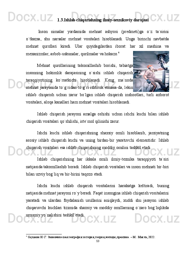 1.3.Ishlab chiqarishning ilmiy-texnikaviy darajasi
  Inson   nimalar   yordamida   mehnat   ashyosi   (predmeti)ga   o`z   ta`sirini
o`tkazsa,   shu   narsalar   mehnat   vositalari   hisoblanadi.   Unga   birinchi   navbatda
mehnat   qurollari   kiradi.   Ular   quyidagilardan   iborat:   har   xil   mashina   va
mexanizmlar, asbob-uskunalar, qurilmalar va hokazo. 4
Mehnat   qurollarining   takomillashib   borishi,   tabiatga
insonning   hokimlik   darajasining   o`sishi   ishlab   chiqarish
taraqqiyotining   ko`rsatkichi   hisoblanadi.   Keng   ma`noda
mehnat jarayonida to`g`ridan-to`g`ri ishtirok etmasa-da, lekin
ishlab   chiqarish   uchun   zarur   bo`lgan   ishlab   chiqarish   inshootlari,   turli   axborot
vositalari, aloqa kanallari ham mehnat vositalari hisoblanadi. 
Ishlab   chiqarish   jarayoni   amalga   oshishi   uchun   ishchi   kuchi   bilan   ishlab
chiqarish vositalari qo`shilishi, iste`mol qilinishi zarur. 
Ishchi   kuchi   ishlab   chiqarishning   shaxsiy   omili   hisoblanib,   jamiyatning
asosiy   ishlab   chiqarish   kuchi   va   uning   birdan-bir   yaratuvchi   elementidir.   Ishlab
chiqarish vositalari esa ishlab chiqarishning moddiy omilini tashkil etadi.
Ishlab   chiqarishning   har   ikkala   omili   ilmiy-texnika   taraqqiyoti   ta`siri
natijasida takomillashib boradi. Ishlab chiqarish vositalari va inson mehnati bir-biri
bilan uzviy bog`liq va bir-birini taqozo etadi.
Ishchi   kuchi   ishlab   chiqarish   vositalarini   harakatga   keltiradi,   buning
natijasida mehnat jarayoni ro`y beradi. Faqat insongina ishlab chiqarish vositalarini
yaratadi   va   ulardan   foydalanish   usullarini   aniqlaydi,   xuddi   shu   jarayon   ishlab
chiqaruvchi   kuchlari   tizimida   shaxsiy   va   moddiy   omillarning   o`zaro   bog`liqlikda
umumiy yo`nalishini tashkil etadi.
4
 Саушкин Ю.Г. Экономическая география: история, теория, методы, практика. – М.: Мысль, 2022.
13 