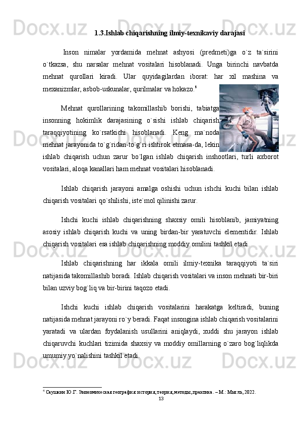 1.3.Ishlab chiqarishning ilmiy-texnikaviy darajasi
  Inson   nimalar   yordamida   mehnat   ashyosi   (predmeti)ga   o`z   ta`sirini
o`tkazsa,   shu   narsalar   mehnat   vositalari   hisoblanadi.   Unga   birinchi   navbatda
mehnat   qurollari   kiradi.   Ular   quyidagilardan   iborat:   har   xil   mashina   va
mexanizmlar, asbob-uskunalar, qurilmalar va hokazo. 4
Mehnat   qurollarining   takomillashib   borishi,   tabiatga
insonning   hokimlik   darajasining   o`sishi   ishlab   chiqarish
taraqqiyotining   ko`rsatkichi   hisoblanadi.   Keng   ma`noda
mehnat jarayonida to`g`ridan-to`g`ri ishtirok etmasa-da, lekin
ishlab   chiqarish   uchun   zarur   bo`lgan   ishlab   chiqarish   inshootlari,   turli   axborot
vositalari, aloqa kanallari ham mehnat vositalari hisoblanadi. 
Ishlab   chiqarish   jarayoni   amalga   oshishi   uchun   ishchi   kuchi   bilan   ishlab
chiqarish vositalari qo`shilishi, iste`mol qilinishi zarur. 
Ishchi   kuchi   ishlab   chiqarishning   shaxsiy   omili   hisoblanib,   jamiyatning
asosiy   ishlab   chiqarish   kuchi   va   uning   birdan-bir   yaratuvchi   elementidir.   Ishlab
chiqarish vositalari esa ishlab chiqarishning moddiy omilini tashkil etadi.
Ishlab   chiqarishning   har   ikkala   omili   ilmiy-texnika   taraqqiyoti   ta`siri
natijasida takomillashib boradi. Ishlab chiqarish vositalari va inson mehnati bir-biri
bilan uzviy bog`liq va bir-birini taqozo etadi.
Ishchi   kuchi   ishlab   chiqarish   vositalarini   harakatga   keltiradi,   buning
natijasida mehnat jarayoni ro`y beradi. Faqat insongina ishlab chiqarish vositalarini
yaratadi   va   ulardan   foydalanish   usullarini   aniqlaydi,   xuddi   shu   jarayon   ishlab
chiqaruvchi   kuchlari   tizimida   shaxsiy   va   moddiy   omillarning   o`zaro   bog`liqlikda
umumiy yo`nalishini tashkil etadi.
4
 Саушкин Ю.Г. Экономическая география: история, теория, методы, практика. – М.: Мысль, 2022.
13