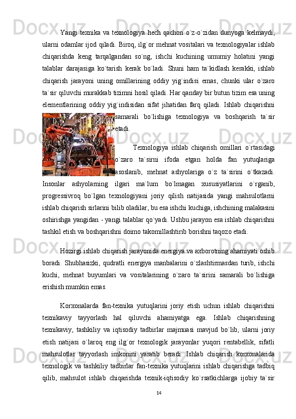 Y а ngi   texnika   va   texnologiya   hech   qachon   o`z-o`zidan   dunyoga   kelmaydi,
ularni odamlar ijod qiladi. Biroq, ilg`or mehnat vositalari va texnologiyalar ishlab
chiqarishda   keng   tarqalgandan   so`ng,   ishchi   kuchining   umumiy   holatini   yangi
talablar   darajasiga   ko`tarish   kerak   bo`ladi.   Shuni   ham   ta`kidlash   kerakki,   ishlab
chiqarish   jarayoni   uning   omillarining   oddiy   yig`indisi   emas,   chunki   ular   o`zaro
ta`sir qiluvchi murakkab tizimni hosil qiladi. Har qanday bir butun tizim esa uning
elementlarining   oddiy   yig`indisidan   sifat   jihatidan   farq   qiladi.   Ishlab   chiqarishni
samarali   bo`lishiga   texnologiya   va   boshqarish   ta`sir
etadi. 
Texnologiya   ishlab   chiqarish   omillari   o`rtasidagi
o`zaro   ta`sirni   ifoda   etgan   holda   fan   yutuqlariga
asoslanib,   mehnat   ashyolariga   o`z   ta`sirini   o`tkazadi.
Insonlar   ashyolarning   ilgari   ma`lum   bo`lmagan   xususiyatlarini   o`rganib,
progressivroq   bo`lgan   texnologiyani   joriy   qilish   natijasida   yangi   mahsulotlarni
ishlab chiqarish sirlarini bilib oladilar, bu esa ishchi kuchiga, ishchining malakasini
oshirishga yangidan - yangi talablar qo`yadi. Ushbu jarayon esa ishlab chiqarishni
tashkil etish va boshqarishni doimo takomillashtirib borishni taqozo etadi.
Hozirgi ishlab chiqarish jarayonida energiya va axborotning ahamiyati oshib
boradi.   Shubhasizki,   qudratli   energiya   manbalarini   o`zlashtirmasdan   turib,   ishchi
kuchi,   mehnat   buyumlari   va   vositalarining   o`zaro   ta`sirini   samarali   bo`lishiga
erishish mumkin emas. 
Korxonalarda   fan-texnika   yutuqlarini   joriy   etish   uchun   ishlab   chiqarishni
texnikaviy   tayyorlash   hal   qiluvchi   ahamiyatga   ega.   Ishlab   chiqarishning
texnikaviy,   tashkiliy   va   iqtisodiy   tadbirlar   majmuasi   mavjud   bo`lib,   ularni   joriy
etish   natijasi   o`laroq   eng   ilg`or   texnologik   jarayonlar   yuqori   rentabellik,   sifatli
mahsulotlar   tayyorlash   imkonini   yaratib   beradi.   Ishlab   chiqarish   korxonalarida
texnologik   va   tashkiliy   tadbirlar   fan-texnika   yutuqlarini   ishlab   chiqarishga   tadbiq
qilib,   mahsulot   ishlab   chiqarishda   texnik-iqtisodiy   ko`rsatkichlarga   ijobiy   ta`sir
14 