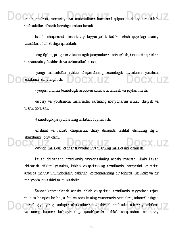 qiladi,   mehnat,   xomashyo   va   materiallarni   kam   sarf   qilgan   holda,   yuqori   sifatli
mahsulotlar etkazib berishga imkon beradi. 
Ishlab   chiqarishda   texnikaviy   tayyorgarlik   tashkil   etish   quyidagi   asosiy
vazifalarni hal etishga qaratiladi:
-eng ilg`or, progressiv texnologik jarayonlarni joriy qilish, ishlab chiqarishni
mexanizatsiyalashtirish va avtomatlashtirish; 
-yangi   mahsulotlar   ishlab   chiqarishning   texnologik   tizimlarini   yaratish,
eskilarini esa yangilash;
- yuqori unumli texnologik asbob-uskunalarni tanlash va joylashtirish;
-asosiy   va   yordamchi   materiallar   sarfining   me`yorlarini   ishlab   chiqish   va
ularni qo`llash;
-texnologik jarayonlarning tarkibini loyihalash;
-mehnat   va   ishlab   chiqarishni   ilmiy   darajada   tashkil   etishning   ilg`or
shakllarini joriy etish;
-yuqori malakali kadrlar tayyorlash va ularning malakasini oshirish. 
Ishlab   chiqarishni   texnikaviy   tayyorlashning   asosiy   maqsadi   ilmiy   ishlab
chiqarish   tsiklini   yaratish,   ishlab   chiqarishning   texnikaviy   darajasini   ko`tarish
asosida mehnat unumdorligini oshirish, korxonalarning bir tekisda, uzluksiz va bir
me`yorda ishlashini ta`minlashdir.
Sanoat   korxonalarida   asosiy   ishlab   chiqarishni   texnikaviy   tayyorlash   rejasi
muhim bosqich bo`lib, u fan va texnikaning zamonaviy yutuqlari, takomillashgan
texnologiya, yangi turdagi mahsulotlarni o`zlashtirish, mahsulot sifatini yaxshilash
va   uning   hajmini   ko`paytirishga   qaratilgandir.   Ishlab   chiqarishni   texnikaviy
15 