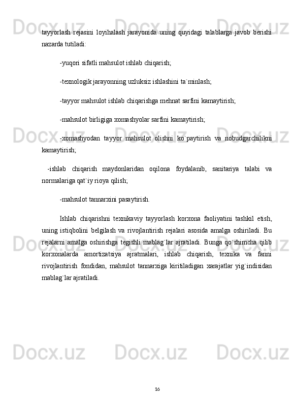 tayyorlash   rejasini   loyihalash   jarayonida   uning   quyidagi   talablarga   javob   berishi
nazarda tutiladi:  
-yuqori sifatli mahsulot ishlab chiqarish;
-texnologik jarayonning uzluksiz ishlashini ta`minlash;
-tayyor mahsulot ishlab chiqarishga mehnat sarfini kamaytirish;
-mahsulot birligiga xomashyolar sarfini kamaytirish;
-xomashyodan   tayyor   mahsulot   olishni   ko`paytirish   va   nobudgarchilikni
kamaytirish; 
  -ishlab   chiqarish   maydonlaridan   oqilona   foydalanib,   sanitariya   talabi   va
normalariga qat`iy rioya qilish;
-mahsulot tannarxini pasaytirish.
Ishlab   chiqarishni   texnikaviy   tayyorlash   korxona   faoliyatini   tashkil   etish,
uning   istiqbolini   belgilash   va   rivojlantirish   rejalari   asosida   amalga   oshiriladi.   Bu
rejalarni   amalga   oshirishga   tegishli   mablag`lar   ajratiladi.   Bunga   qo`shimcha   qilib
korxonalarda   amortizatsiya   ajratmalari,   ishlab   chiqarish,   texnika   va   fanni
rivojlantirish   fondidan,   mahsulot   tannarxiga   kiritiladigan   xarajatlar   yig`indisidan
mablag`lar ajratiladi. 
16 