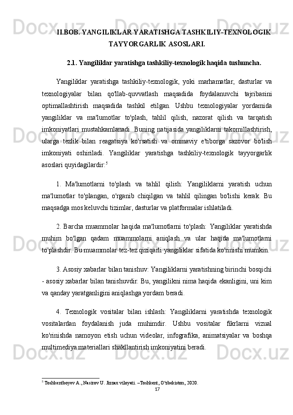 II.BOB. YANGILIKLAR YARATISHGA TASHKILIY-TEXNOLOGIK
TAYYORGARLIK ASOSLARI.
2.1. Yangiliklar yaratishga tashkiliy-texnologik haqida tushuncha.
Yangiliklar   yaratishga   tashkiliy-texnologik,   yoki   marhamatlar,   dasturlar   va
texnologiyalar   bilan   qo'llab-quvvatlash   maqsadida   foydalanuvchi   tajribasini
optimallashtirish   maqsadida   tashkil   etilgan.   Ushbu   texnologiyalar   yordamida
yangiliklar   va   ma'lumotlar   to'plash,   tahlil   qilish,   nazorat   qilish   va   tarqatish
imkoniyatlari   mustahkamlanadi.   Buning   natijasida   yangiliklarni   takomillashtirish,
ularga   tezlik   bilan   reagatsiya   ko'rsatish   va   ommaviy   e'tiborga   sazovor   bo'lish
imkoniyati   oshiriladi.   Yangiliklar   yaratishga   tashkiliy-texnologik   tayyorgarlik
asoslari quyidagilardir: 5
1.   Ma'lumotlarni   to'plash   va   tahlil   qilish:   Yangiliklarni   yaratish   uchun
ma'lumotlar   to'plangan,   o'rganib   chiqilgan   va   tahlil   qilingan   bo'lishi   kerak.   Bu
maqsadga mos keluvchi tizimlar, dasturlar va platformalar ishlatiladi.
2.   Barcha   muammolar   haqida   ma'lumotlarni   to'plash:   Yangiliklar   yaratishda
muhim   bo'lgan   qadam   muammolarni   aniqlash   va   ular   haqida   ma'lumotlarni
to'plashdir. Bu muammolar tez-tez qiziqarli yangiliklar sifatida ko'rinishi mumkin.
3. Asosiy xabarlar bilan tanishuv: Yangiliklarni yaratishning birinchi bosqichi
- asosiy xabarlar bilan tanishuvdir. Bu, yangilikni nima haqida ekanligini, uni kim
va qanday yaratganligini aniqlashga yordam beradi.
4.   Texnologik   vositalar   bilan   ishlash:   Yangiliklarni   yaratishda   texnologik
vositalardan   foydalanish   juda   muhimdir.   Ushbu   vositalar   fikrlarni   vizual
ko'rinishda   namoyon   etish   uchun   videolar,   infografika,   animatsiyalar   va   boshqa
multimediya materiallari shakllantirish imkoniyatini beradi.
5
  Toshkentboyev A., Nasirov U. Jizzax viloyati. –Toshkent, O‘zbekiston, 2020.
17 