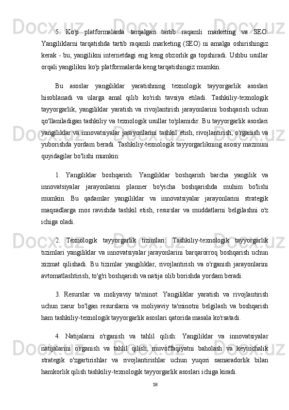 5.   Ko'p   platformalarda   tarqalgan   tartib   raqamli   marketing   va   SEO:
Yangiliklarni   tarqatishda   tartib   raqamli   marketing   (SEO)   ni   amalga   oshirishingiz
kerak - bu, yangilikni internetdagi eng keng obzorlik ga topshiradi. Ushbu usullar
orqali yangilikni ko'p platformalarda keng tarqatishingiz mumkin.
Bu   asoslar   yangiliklar   yaratishning   texnologik   tayyorgarlik   asoslari
hisoblanadi   va   ularga   amal   qilib   ko'rish   tavsiya   etiladi.   Tashkiliy-texnologik
tayyorgarlik,   yangiliklar   yaratish   va   rivojlantirish   jarayonlarini   boshqarish   uchun
qo'llaniladigan tashkiliy va texnologik usullar to'plamidir. Bu tayyorgarlik asoslari
yangiliklar va innovatsiyalar jarayonlarini tashkil etish, rivojlantirish, o'rganish va
yuborishda yordam beradi. Tashkiliy-texnologik tayyorgarlikning asosiy mazmuni
quyidagilar bo'lishi mumkin:
1.   Yangiliklar   boshqarish:   Yangiliklar   boshqarish   barcha   yangilik   va
innovatsiyalar   jarayonlarini   planner   bo'yicha   boshqarishda   muhim   bo'lishi
mumkin.   Bu   qadamlar   yangiliklar   va   innovatsiyalar   jarayonlarini   strategik
maqsadlarga   mos   ravishda   tashkil   etish,   resurslar   va   muddatlarni   belgilashni   o'z
ichiga oladi.
2.   Texnologik   tayyorgarlik   tizimlari:   Tashkiliy-texnologik   tayyorgarlik
tizimlari   yangiliklar   va innovatsiyalar  jarayonlarini  barqarorroq boshqarish  uchun
xizmat   qilishadi.   Bu   tizimlar   yangiliklar,   rivojlantirish   va   o'rganish   jarayonlarini
avtomatlashtirish, to'g'ri boshqarish va natija olib borishda yordam beradi.
3.   Resurslar   va   moliyaviy   ta'minot:   Yangiliklar   yaratish   va   rivojlantirish
uchun   zarur   bo'lgan   resurslarni   va   moliyaviy   ta'minotni   belgilash   va   boshqarish
ham tashkiliy-texnologik tayyorgarlik asoslari qatorida masala ko'rsatadi.
4.   Natijalarni   o'rganish   va   tahlil   qilish:   Yangiliklar   va   innovatsiyalar
natijalarini   o'rganish   va   tahlil   qilish,   muvoffaqiyatni   baholash   va   keyinchalik
strategik   o'zgartirishlar   va   rivojlantirishlar   uchun   yuqori   samaradorlik   bilan
hamkorlik qilish tashkiliy-texnologik tayyorgarlik asoslari ichiga kiradi.
18 