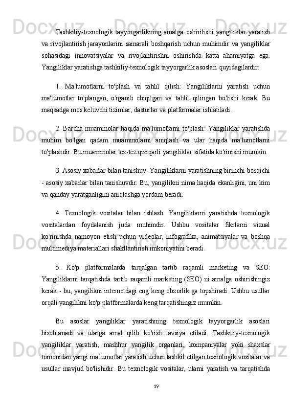 Tashkiliy-texnologik   tayyorgarlikning   amalga   oshirilishi   yangiliklar   yaratish
va rivojlantirish jarayonlarini  samarali  boshqarish  uchun muhimdir  va yangiliklar
sohasidagi   innovatsiyalar   va   rivojlantirishni   oshirishda   katta   ahamiyatga   ega.
Yangiliklar yaratishga tashkiliy-texnologik tayyorgarlik asoslari quyidagilardir: 
1.   Ma'lumotlarni   to'plash   va   tahlil   qilish:   Yangiliklarni   yaratish   uchun
ma'lumotlar   to'plangan,   o'rganib   chiqilgan   va   tahlil   qilingan   bo'lishi   kerak.   Bu
maqsadga mos keluvchi tizimlar, dasturlar va platformalar ishlatiladi.
2.   Barcha   muammolar   haqida   ma'lumotlarni   to'plash:   Yangiliklar   yaratishda
muhim   bo'lgan   qadam   muammolarni   aniqlash   va   ular   haqida   ma'lumotlarni
to'plashdir. Bu muammolar tez-tez qiziqarli yangiliklar sifatida ko'rinishi mumkin.
3. Asosiy xabarlar bilan tanishuv: Yangiliklarni yaratishning birinchi bosqichi
- asosiy xabarlar bilan tanishuvdir. Bu, yangilikni nima haqida ekanligini, uni kim
va qanday yaratganligini aniqlashga yordam beradi.
4.   Texnologik   vositalar   bilan   ishlash:   Yangiliklarni   yaratishda   texnologik
vositalardan   foydalanish   juda   muhimdir.   Ushbu   vositalar   fikrlarni   vizual
ko'rinishda   namoyon   etish   uchun   videolar,   infografika,   animatsiyalar   va   boshqa
multimediya materiallari shakllantirish imkoniyatini beradi.
5.   Ko'p   platformalarda   tarqalgan   tartib   raqamli   marketing   va   SEO:
Yangiliklarni   tarqatishda   tartib   raqamli   marketing   (SEO)   ni   amalga   oshirishingiz
kerak - bu, yangilikni internetdagi eng keng obzorlik ga topshiradi. Ushbu usullar
orqali yangilikni ko'p platformalarda keng tarqatishingiz mumkin.
Bu   asoslar   yangiliklar   yaratishning   texnologik   tayyorgarlik   asoslari
hisoblanadi   va   ularga   amal   qilib   ko'rish   tavsiya   etiladi.   Tashkiliy-texnologik
yangiliklar   yaratish,   mashhur   yangilik   organlari,   kompaniyalar   yoki   shaxslar
tomonidan yangi ma'lumotlar yaratish uchun tashkil etilgan texnologik vositalar va
usullar   mavjud   bo'lishidir.   Bu   texnologik   vositalar,   ularni   yaratish   va   tarqatishda
19 