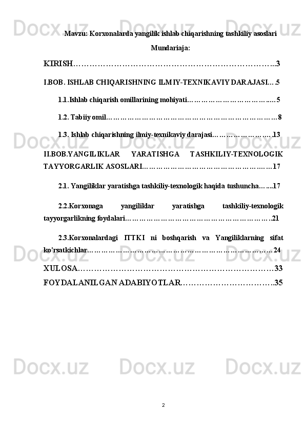 Mavzu: Korxonalarda yangilik ishlab chiqarishning tashkiliy asoslari
Mundariaja:
KIRISH………………………………………………………………...3
I.BOB. ISHLAB CHIQARISHNING ILMIY-TEXNIKAVIY DARAJASI….5
1.1.Ishlab chiqarish omillarining mohiyati……………………………..…5
1.2. Tabiiy omil………………………………………………………………8
1.3. Ishlab chiqarishning ilmiy-texnikaviy darajasi………………….….13
II.BOB.YANGILIKLAR   YARATISHGA   TASHKILIY-TEXNOLOGIK
TAYYORGARLIK ASOSLARI………………………………………….……17
2.1. Yangiliklar yaratishga tashkiliy-texnologik haqida tushuncha…....17
2.2.Korxonaga   yangiliklar   yaratishga   tashkiliy-texnologik
tayyorgarlikning foydalari……………………………………………………..21
2.3.Korxonalardagi   ITTKI   ni   boshqarish   va   Yangiliklarning   sifat
ko'rsatkichlar……………………………………………………………………24
XULOSA………………………………………………………………33
FOYDALANILGAN ADABIYOTLAR……………………………..35
2 