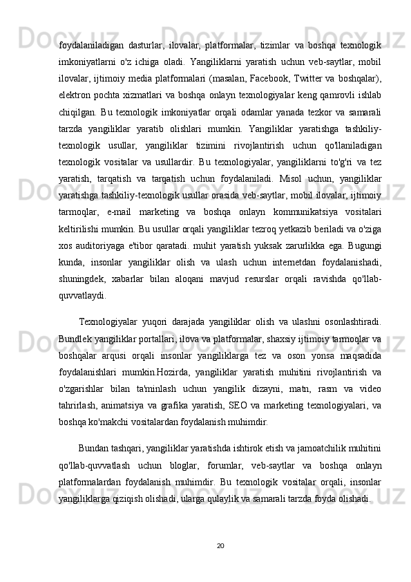 foydalaniladigan   dasturlar,   ilovalar,   platformalar,   tizimlar   va   boshqa   texnologik
imkoniyatlarni   o'z   ichiga   oladi.   Yangiliklarni   yaratish   uchun   veb-saytlar,   mobil
ilovalar,   ijtimoiy   media   platformalari   (masalan,   Facebook,   Twitter   va   boshqalar),
elektron pochta  xizmatlari   va  boshqa  onlayn texnologiyalar   keng qamrovli  ishlab
chiqilgan.   Bu   texnologik   imkoniyatlar   orqali   odamlar   yanada   tezkor   va   samarali
tarzda   yangiliklar   yaratib   olishlari   mumkin.   Yangiliklar   yaratishga   tashkiliy-
texnologik   usullar,   yangiliklar   tizimini   rivojlantirish   uchun   qo'llaniladigan
texnologik   vositalar   va   usullardir.   Bu   texnologiyalar,   yangiliklarni   to'g'ri   va   tez
yaratish,   tarqatish   va   tarqatish   uchun   foydalaniladi.   Misol   uchun,   yangiliklar
yaratishga tashkiliy-texnologik usullar orasida veb-saytlar, mobil ilovalar, ijtimoiy
tarmoqlar,   e-mail   marketing   va   boshqa   onlayn   kommunikatsiya   vositalari
keltirilishi mumkin. Bu usullar orqali yangiliklar tezroq yetkazib beriladi va o'ziga
xos   auditoriyaga   e'tibor   qaratadi.   muhit   yaratish   yuksak   zarurlikka   ega.   Bugungi
kunda,   insonlar   yangiliklar   olish   va   ulash   uchun   internetdan   foydalanishadi,
shuningdek,   xabarlar   bilan   aloqani   mavjud   resurslar   orqali   ravishda   qo'llab-
quvvatlaydi.
Texnologiyalar   yuqori   darajada   yangiliklar   olish   va   ulashni   osonlashtiradi.
Bundlek yangiliklar portallari, ilova va platformalar, shaxsiy ijtimoiy tarmoqlar va
boshqalar   arqusi   orqali   insonlar   yangiliklarga   tez   va   oson   yonsa   maqsadida
foydalanishlari   mumkin.Hozirda,   yangiliklar   yaratish   muhitini   rivojlantirish   va
o'zgarishlar   bilan   ta'minlash   uchun   yangilik   dizayni,   matn,   rasm   va   video
tahrirlash,   animatsiya   va   grafika   yaratish,   SEO   va   marketing   texnologiyalari,   va
boshqa ko'makchi vositalardan foydalanish muhimdir.
Bundan tashqari, yangiliklar yaratishda ishtirok etish va jamoatchilik muhitini
qo'llab-quvvatlash   uchun   bloglar,   forumlar,   veb-saytlar   va   boshqa   onlayn
platformalardan   foydalanish   muhimdir.   Bu   texnologik   vositalar   orqali,   insonlar
yangiliklarga qiziqish olishadi, ularga qulaylik va samarali tarzda foyda olishadi.
20 