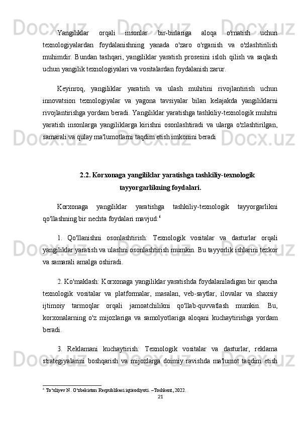 Yangiliklar   orqali   insonlar   bir-birlariga   aloqa   o'rnatish   uchun
texnologiyalardan   foydalanishning   yanada   o'zaro   o'rganish   va   o'zlashtirilish
muhimdir.   Bundan   tashqari,   yangiliklar   yaratish   prosesini   isloh   qilish   va   saqlash
uchun yangilik texnologiyalari va vositalardan foydalanish zarur.
Keyinroq,   yangiliklar   yaratish   va   ulash   muhitini   rivojlantirish   uchun
innovatsion   texnologiyalar   va   yagona   tavsiyalar   bilan   kelajakda   yangiliklarni
rivojlantirishga yordam beradi. Yangiliklar yaratishga tashkiliy-texnologik muhitni
yaratish   insonlarga   yangiliklarga   kirishni   osonlashtiradi   va   ularga   o'zlashtirilgan,
samarali va qulay ma'lumotlarni taqdim etish imkonini beradi
2.2. Korxonaga yangiliklar yaratishga tashkiliy-texnologik
tayyorgarlikning foydalari.
Korxonaga   yangiliklar   yaratishga   tashkiliy-texnologik   tayyorgarlikni
qo'llashning bir nechta foydalari mavjud: 6
1.   Qo'llanishni   osonlashtirish:   Texnologik   vositalar   va   dasturlar   orqali
yangiliklar yaratish va ulashni osonlashtirish mumkin. Bu tayyorlik ishlarini tezkor
va samarali amalga oshiradi.
2. Ko'maklash: Korxonaga yangiliklar yaratishda foydalaniladigan bir qancha
texnologik   vositalar   va   platformalar,   masalan,   veb-saytlar,   ilovalar   va   shaxsiy
ijtimoiy   tarmoqlar   orqali   jamoatchilikni   qo'llab-quvvatlash   mumkin.   Bu,
korxonalarning   o'z   mijozlariga   va   samolyotlariga   aloqani   kuchaytirishga   yordam
beradi.
3.   Reklamani   kuchaytirish:   Texnologik   vositalar   va   dasturlar,   reklama
strategiyalarini   boshqarish   va   mijozlarga   doimiy   ravishda   ma'lumot   taqdim   etish
6
 To‘xliyev N. O‘zbekiston Respublikasi iqtisodiyoti. –Toshkent, 2022.
21 