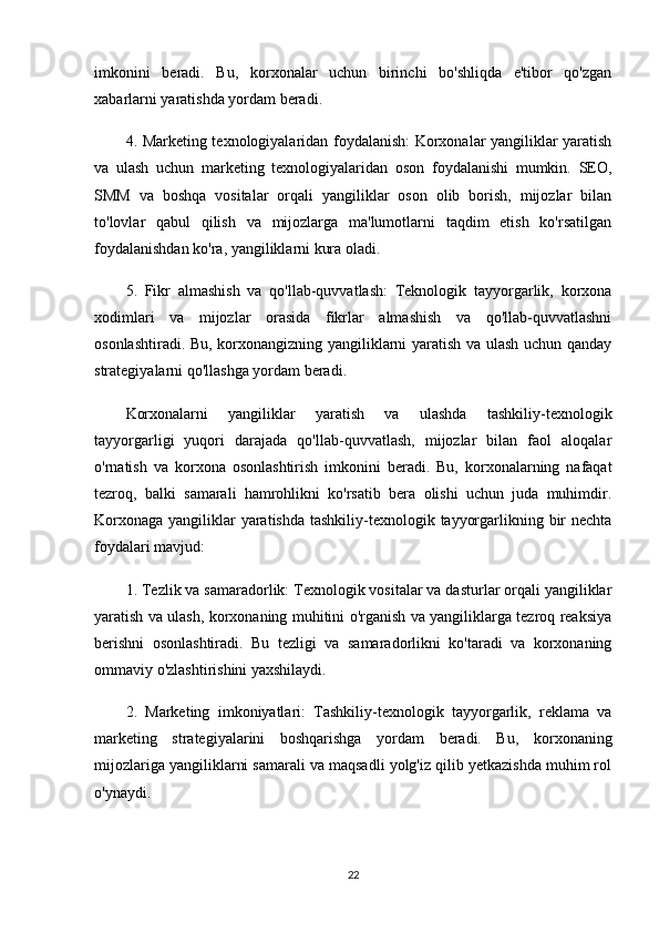 imkonini   beradi.   Bu,   korxonalar   uchun   birinchi   bo'shliqda   e'tibor   qo'zgan
xabarlarni yaratishda yordam beradi.
4. Marketing texnologiyalaridan foydalanish:  Korxonalar yangiliklar yaratish
va   ulash   uchun   marketing   texnologiyalaridan   oson   foydalanishi   mumkin.   SEO,
SMM   va   boshqa   vositalar   orqali   yangiliklar   oson   olib   borish,   mijozlar   bilan
to'lovlar   qabul   qilish   va   mijozlarga   ma'lumotlarni   taqdim   etish   ko'rsatilgan
foydalanishdan ko'ra, yangiliklarni kura oladi.
5.   Fikr   almashish   va   qo'llab-quvvatlash:   Teknologik   tayyorgarlik,   korxona
xodimlari   va   mijozlar   orasida   fikrlar   almashish   va   qo'llab-quvvatlashni
osonlashtiradi. Bu, korxonangizning yangiliklarni yaratish va ulash uchun qanday
strategiyalarni qo'llashga yordam beradi.
Korxonalarni   yangiliklar   yaratish   va   ulashda   tashkiliy-texnologik
tayyorgarligi   yuqori   darajada   qo'llab-quvvatlash,   mijozlar   bilan   faol   aloqalar
o'rnatish   va   korxona   osonlashtirish   imkonini   beradi.   Bu,   korxonalarning   nafaqat
tezroq,   balki   samarali   hamrohlikni   ko'rsatib   bera   olishi   uchun   juda   muhimdir.
Korxonaga yangiliklar yaratishda tashkiliy-texnologik tayyorgarlikning bir nechta
foydalari mavjud:
1. Tezlik va samaradorlik: Texnologik vositalar va dasturlar orqali yangiliklar
yaratish va ulash, korxonaning muhitini o'rganish va yangiliklarga tezroq reaksiya
berishni   osonlashtiradi.   Bu   tezligi   va   samaradorlikni   ko'taradi   va   korxonaning
ommaviy o'zlashtirishini yaxshilaydi.
2.   Marketing   imkoniyatlari:   Tashkiliy-texnologik   tayyorgarlik,   reklama   va
marketing   strategiyalarini   boshqarishga   yordam   beradi.   Bu,   korxonaning
mijozlariga yangiliklarni samarali va maqsadli yolg'iz qilib yetkazishda muhim rol
o'ynaydi.
22 