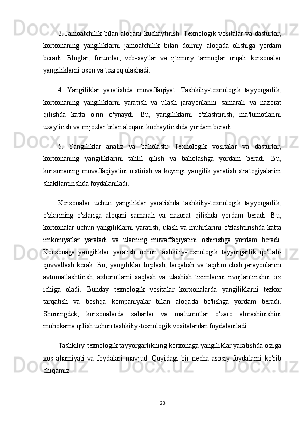 3. Jamoatchilik bilan aloqani kuchaytirish: Texnologik vositalar va dasturlar,
korxonaning   yangiliklarni   jamoatchilik   bilan   doimiy   aloqada   olishiga   yordam
beradi.   Bloglar,   forumlar,   veb-saytlar   va   ijtimoiy   tarmoqlar   orqali   korxonalar
yangiliklarni oson va tezroq ulashadi.
4.   Yangiliklar   yaratishda   muvaffaqiyat:   Tashkiliy-texnologik   tayyorgarlik,
korxonaning   yangiliklarni   yaratish   va   ulash   jarayonlarini   samarali   va   nazorat
qilishda   katta   o'rin   o'ynaydi.   Bu,   yangiliklarni   o'zlashtirish,   ma'lumotlarini
uzaytirish va mijozlar bilan aloqani kuchaytirishda yordam beradi.
5.   Yangiliklar   analiz   va   baholash:   Texnologik   vositalar   va   dasturlar,
korxonaning   yangiliklarini   tahlil   qilish   va   baholashga   yordam   beradi.   Bu,
korxonaning muvaffaqiyatini  o'stirish va keyingi  yangilik yaratish  strategiyalarini
shakllantirishda foydalaniladi.
Korxonalar   uchun   yangiliklar   yaratishda   tashkiliy-texnologik   tayyorgarlik,
o'zlarining   o'zlariga   aloqani   samarali   va   nazorat   qilishda   yordam   beradi.   Bu,
korxonalar   uchun   yangiliklarni   yaratish,   ulash   va   muhitlarini   o'zlashtirishda   katta
imkoniyatlar   yaratadi   va   ularning   muvaffaqiyatini   oshirishga   yordam   beradi.
Korxonaga   yangiliklar   yaratish   uchun   tashkiliy-texnologik   tayyorgarlik   qo'llab-
quvvatlash   kerak.   Bu,   yangiliklar   to'plash,   tarqatish   va   taqdim   etish   jarayonlarini
avtomatlashtirish,   axborotlarni   saqlash   va   ulashish   tizimlarini   rivojlantirishni   o'z
ichiga   oladi.   Bunday   texnologik   vositalar   korxonalarda   yangiliklarni   tezkor
tarqatish   va   boshqa   kompaniyalar   bilan   aloqada   bo'lishga   yordam   beradi.
Shuningdek,   korxonalarda   xabarlar   va   ma'lumotlar   o'zaro   almashinishini
muhokama qilish uchun tashkiliy-texnologik vositalardan foydalaniladi. 
Tashkiliy-texnologik tayyorgarlikning korxonaga yangiliklar yaratishda o'ziga
xos   ahamiyati   va   foydalari   mavjud.   Quyidagi   bir   necha   asosiy   foydalarni   ko'rib
chiqamiz:
23 