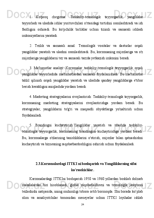 1.   Ko'proq   chegirma:   Tashkiliy-texnologik   tayyorgarlik,   yangiliklar
tayyorlash va ulashda ishlar yurituvchilari o'rtasidagi tortishni osonlashtiradi va ish
faolligini   oshiradi.   Bu   ko'pchilik   birliklar   uchun   tizimli   va   samarali   ishlash
imkoniyatlarini yaratadi.
2.   Tezlik   va   samarali   amal:   Texnologik   vositalar   va   dasturlar   orqali
yangiliklar  yaratish va ulashni  osonlashtiradi. Bu, korxonaning mijozlariga va o'z
mijozlariga yangiliklarni tez va samarali tarzda yetkazish imkonini beradi.
3.   Ma'lumotlar   analizi:   Korxonalar   tashkiliy-texnologik   tayyorgarlik   orqali
yangiliklar   tayyorlashda   ma'lumotlardan   samarali   foydalanishadi.   Bu   ma'lumotlar
tahlil   qilinish   orqali   yangiliklar   yaratish   va   ulashda   qanday   yangiliklarga   e'tibor
berish kerakligini aniqlashda yordam beradi.
4. Marketing strategiyalarini rivojlantirish: Tashkiliy-texnologik tayyorgarlik,
korxonaning   marketing   strategiyalarini   rivojlantirishga   yordam   beradi.   Bu
strategiyalar,   yangiliklarni   to'g'ri   va   maqsadli   obyektlarga   yo'naltirish   uchun
foydalaniladi.  
5.   Brandingni   kuchaytirish:Yangiliklar   yaratish   va   ulashda   tashkiliy-
texnologik   tayyorgarlik,   korxonaning   brandingini   kuchaytirishga   yordam   beradi.
Bu,   korxonalarga   o'zlarining   tanishliklarini   o'stirish,   mijozlar   bilan   qatnashishni
kuchaytirish va biznesning raqobatbardoshligini oshirish uchun foydalaniladi.
2.3.Korxonalardagi ITTKI ni boshqarish va Yangiliklarning sifat
ko'rsatkichlar.
Korxonalardagi  ITTKIni  boshqarish 1950 va 1960 yillardan boshlab dolzarb
masalalardan   biri   hisoblanadi,   global   raqobatlashuvni   va   texnologik   jarayonni
tezlashishi natijasida, uning muhimligi tobora ortib bormoqda. Shu borada ko‘plab
olim   va   amaliyotchilar   tomonidan   menejerlar   uchun   ITTKI   loyihalar   ishlab
24