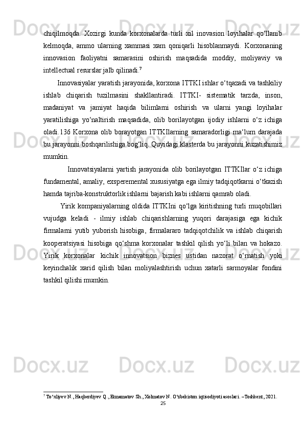 chiqilmoqda.   Xozirgi   kunda   korxonalarda   turli   xil   inovasion   loyihalar   qo‘llanib
kelmoqda,   ammo   ularning   xammasi   xam   qoniqarli   hisoblanmaydi.   Korxonaning
innovasion   faoliyatni   samarasini   oshirish   maqsadida   moddiy,   moliyaviy   va
intellectual resurslar jalb qilinadi. 7
        Innovasiyalar yaratish jarayonida, korxona ITTKI ishlar o‘tqazadi va tashkiliy
ishlab   chiqarish   tuzilmasini   shakllantiradi.   ITTKI-   sistematik   tarzda,   inson,
madaniyat   va   jamiyat   haqida   bilimlarni   oshirish   va   ularni   yangi   loyihalar
yaratilishiga   yo‘naltirish   maqsadida,   olib   borilayotgan   ijodiy   ishlarni   o‘z   ichiga
oladi.136   Korxona   olib   borayotgan   ITTKIlarning   samaradorligi   ma‘lum   darajada
bu jarayonni boshqarilishiga bog‘liq. Quyidagi klasterda bu jarayonni kuzatishimiz
mumkin.
                  Innovatsiyalarni   yartish   jarayonida   olib   borilayotgan   ITTKIlar   o‘z   ichiga
fundamental, amaliy, exsperemental xususiyatga ega ilmiy tadqiqotkarni o‘tkazish
hamda tajriba-konstruktorlik ishlarni bajarish kabi ishlarni qamrab oladi. 
              Yirik kompaniyalarning oldida ITTKIni qo‘lga kiritishning turli muqobillari
vujudga   keladi   -   ilmiy   ishlab   chiqarishlarning   yuqori   darajasiga   ega   kichik
firmalarni   yutib   yuborish   hisobiga,   firmalararo   tadqiqotchilik   va   ishlab   chiqarish
kooperatsiyasi   hisobiga   qo‘shma   korxonalar   tashkil   qilish   yo‘li   bilan   va   hokazo.
Yirik   korxonalar   kichik   innovatsion   biznes   ustidan   nazorat   o‘rnatish   yoki
keyinchalik   xarid   qilish   bilan   moliyalashtirish   uchun   xatarli   sarmoyalar   fondini
tashkil qilishi mumkin.
7
  To‘xliyev N., Haqberdiyev Q., Ermamatov Sh., Xolmatov N. O‘zbekiston iqtisodiyoti asoslari. –Toshkent, 2021.
25 