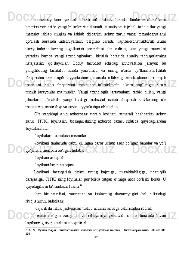 Innovatsiyalarni   yaratish.   Turli   xil   qidiruv   hamda   fundamental   ishlarni
bajarish natijasida yangi bilimlar shakllanadi. Amaliy va tajribali tadqiqitlar yangi
maxulot   ishlab   chiqish   va   ishlab   chiqarish   uchun   zarur   yangi   texnologiyalarni
qo‘llash   borasida   imkoniyatlarni   belgilab   beradi.   Tajriba-konstruktorlik   ishlar
ilmiy   tadqiqotlarning   tugallanish   bosqichini   aks   etdirib,   ular   yangi   maxsulot
yaratish   hamda   yangi   texnologiyalarni   kiritish   borasida   amaliy   tadqiqotlarning
natajalarini   qo‘llaydilar.   Oddiy   tashkilot   ichidagi   innovatsion   jarayon   bu
yangilikning   tashkilot   ichida   yaratilishi   va   uning   o’zida   qo’llanilishi.Ishlab
chiqarishni   texnologik   tayyorlashning   asosida   sifatning   texnik   sharoitlari   orqali
mahsulot   ishlab   chiqarishni   korxonada   ta‘minlovchi   o’zaro   bog’langan   ilmiy
texnik   jarayonlar   majmuidir.   Yangi   texnologik   jarayonlarni   tatbiq   qilish,   yangi
jihozlarni   o’rnatish,   yangi   turdagi   mahsulot   ishlab   chiqarish   kadrlarning   o’z
malakasini oshirishga va qayta tayyorlashga olib keladi. 
O‘z   vaqtidagi   aniq   axborotlar   avvalo   loyihani   samarali   boshqarish   uchun
zarur.   ITTKI   loyihasini   boshqarishning   axborot   bazasi   sifatida   quyidagilardan
foydalaniladi: 
-loyihalarni baholash mezonlari; 
-loyihani   tanlashda   qabul   qilingan   qaror   uchun   asos   bo‘lgan  baholar   va  yo‘l
qo‘yilishi mumkin bo‘lgan holatlar; 
-loyihani aniqlash; 
-loyihani bajarish rejasi.
Loyihani   boshqarish   tizimi   uning   hajmiga,   murakkabligiga,   noaniqlik
darajasiga,   ITTKI   ning   loyihalar   portfelida   tutgan   o‘rniga   mos   bo‘lishi   kerak.   U
quyidagilarni ta‘minlashi lozim: 10
-har   bir   vazifani,   xarajatlar   va   ishlarning   davomiyligini   hal   qilishdagi
rivojlanishni baholash: 
-bajarilishi ishlar jadvalidan tushib ishlarni amalga oshirishdan iborat; 
-rejalashtirilgan   xarajatlar   va   nihoyasiga   yetkazish   sanasi   borasida   butun
loyihaning rivojlanishini o‘zgartirish. 
10
  А.   М.   Мухамедьяров.   Инновационный   менеджмент:   учебное   пособие.   Высшееобразование.   2015-C.200.
230
27 