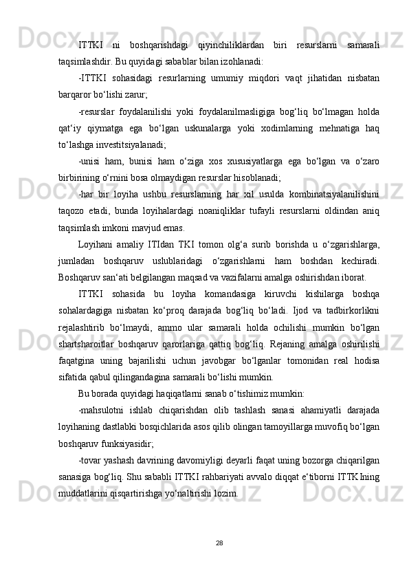 ITTKI   ni   boshqarishdagi   qiyinchiliklardan   biri   resurslarni   samarali
taqsimlashdir. Bu quyidagi sabablar bilan izohlanadi: 
-ITTKI   sohasidagi   resurlarning   umumiy   miqdori   vaqt   jihatidan   nisbatan
barqaror bo‘lishi zarur; 
-resurslar   foydalanilishi   yoki   foydalanilmasligiga   bog‘liq   bo‘lmagan   holda
qat‘iy   qiymatga   ega   bo‘lgan   uskunalarga   yoki   xodimlarning   mehnatiga   haq
to‘lashga investitsiyalanadi; 
-unisi   ham,   bunisi   ham   o‘ziga   xos   xususiyatlarga   ega   bo‘lgan   va   o‘zaro
birbirining o‘rnini bosa olmaydigan resurslar hisoblanadi; 
-har   bir   loyiha   ushbu   resurslarning   har   xil   usulda   kombinatsiyalanilishini
taqozo   etadi,   bunda   loyihalardagi   noaniqliklar   tufayli   resurslarni   oldindan   aniq
taqsimlash imkoni mavjud emas. 
Loyihani   amaliy   ITIdan   TKI   tomon   olg‘a   surib   borishda   u   o‘zgarishlarga,
jumladan   boshqaruv   uslublaridagi   o‘zgarishlarni   ham   boshdan   kechiradi.
Boshqaruv san‘ati belgilangan maqsad va vazifalarni amalga oshirishdan iborat. 
ITTKI   sohasida   bu   loyiha   komandasiga   kiruvchi   kishilarga   boshqa
sohalardagiga   nisbatan   ko‘proq   darajada   bog‘liq   bo‘ladi.   Ijod   va   tadbirkorlikni
rejalashtirib   bo‘lmaydi,   ammo   ular   samarali   holda   ochilishi   mumkin   bo‘lgan
shartsharoitlar   boshqaruv   qarorlariga   qattiq   bog‘liq.   Rejaning   amalga   oshirilishi
faqatgina   uning   bajarilishi   uchun   javobgar   bo‘lganlar   tomonidan   real   hodisa
sifatida qabul qilingandagina samarali bo‘lishi mumkin. 
Bu borada quyidagi haqiqatlarni sanab o‘tishimiz mumkin: 
-mahsulotni   ishlab   chiqarishdan   olib   tashlash   sanasi   ahamiyatli   darajada
loyihaning dastlabki bosqichlarida asos qilib olingan tamoyillarga muvofiq bo‘lgan
boshqaruv funksiyasidir; 
-tovar yashash davrining davomiyligi deyarli faqat uning bozorga chiqarilgan
sanasiga bog‘liq. Shu sababli ITTKI rahbariyati avvalo diqqat e‘tiborni ITTKIning
muddatlarini qisqartirishga yo‘naltirishi lozim. 
28 