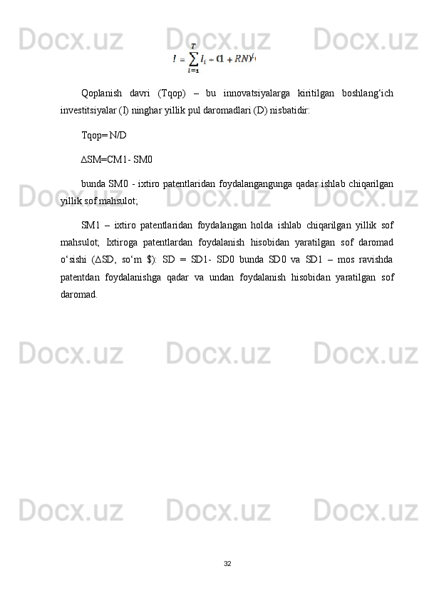                                      
Qoplanish   davri   (Tqop)   –   bu   innovatsiyalarga   kiritilgan   boshlang‘ich
investitsiyalar (I) ninghar yillik pul daromadlari (D) nisbatidir:
Tqop= N/D
∆SM=CM1- SM0
bunda SM0 - ixtiro patentlaridan foydalangangunga qadar  ishlab chiqarilgan
yillik sof mahsulot; 
SM1   –   ixtiro   patentlaridan   foydalangan   holda   ishlab   chiqarilgan   yillik   sof
mahsulot;   Ixtiroga   patentlardan   foydalanish   hisobidan   yaratilgan   sof   daromad
o‘sishi   (∆SD,   so‘m   $):   SD   =   SD1-   SD0   bunda   SD0   va   SD1   –   mos   ravishda
patentdan   foydalanishga   qadar   va   undan   foydalanish   hisobidan   yaratilgan   sof
daromad. 
 
32 