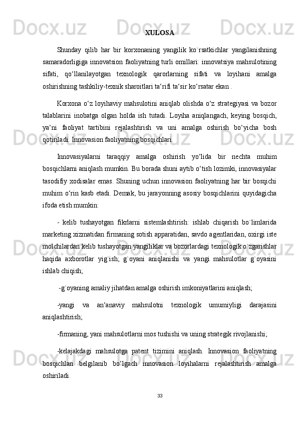 XULOSA
Shunday   qilib   har   bir   korxonaning   yangilik   ko`rsatkichlar   yangilanishning
samaradorligiga innovatsion faoliyatning turli omillari: innovatsiya mahsulotining
sifati,   qo‘llanilayotgan   texnologik   qarorlarning   sifati   va   loyihani   amalga
oshirishning tashkiliy-texnik sharoitlari ta‘rifi ta‘sir ko‘rsatar ekan .
Korxona   o‘z  loyihaviy  mahsulotini   aniqlab  olishda  o‘z  strategiyasi   va  bozor
talablarini   inobatga   olgan   holda   ish   tutadi.   Loyiha   aniqlangach,   keying   bosqich,
ya‘ni   faoliyat   tartibini   rejalashtirish   va   uni   amalga   oshirish   bo‘yicha   bosh
qotiriladi. Innovasion faoliyatning bosqichlari.
Innovasiyalarni   taraqqiy   amalga   oshirish   yo‘lida   bir   nechta   muhim
bosqichlarni aniqlash mumkin. Bu borada shuni aytib o‘tish lozimki, innovasiyalar
tasodifiy xodisalar  emas.  Shuning uchun innovasion faoliyatning har  bir  bosqichi
muhim o‘rin kasb etadi. Demak, bu jarayonning asosiy bosqichlarini quyidagicha
ifoda etish mumkin: 
-   kelib   tushayotgan   fikrlarni   sistemlashtirish:   ishlab   chiqarish   bo`limlarida
marketing xizmatidan firmaning sotish apparatidan, savdo agentlaridan, oxirgi iste
molchilardan kelib tushayotgan yangiliklar va bozorlardagi texnologik o`zgarishlar
haqida   axborotlar   yig`ish;   g`oyani   aniqlanishi   va   yangi   mahsulotlar   g`oyasini
ishlab chiqish;
  -g`oyaning amaliy jihatdan amalga oshirish imkoniyatlarini aniqlash; 
-yangi   va   an‘anaviy   mahsulotni   texnologik   umumiyligi   darajasini
aniqlashtirish; 
-firmaning, yani mahsulotlarni mos tushishi va uning strategik rivojlanishi; 
-kelajakdagi   mahsulotga   patent   tizimini   aniqlash.   Innovasion   faoliyatning
bosqichlari   belgilanib   bo‘lgach   innovasion   loyihalarni   rejalashtirish   amalga
oshiriladi.
33 