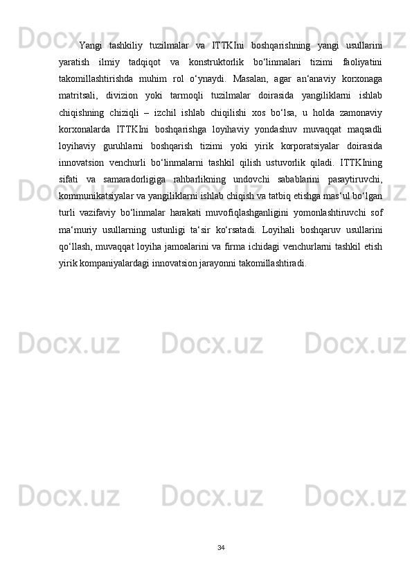 Yangi   tashkiliy   tuzilmalar   va   ITTKIni   boshqarishning   yangi   usullarini
yaratish   ilmiy   tadqiqot   va   konstruktorlik   bo‘linmalari   tizimi   faoliyatini
takomillashtirishda   muhim   rol   o‘ynaydi.   Masalan,   agar   an‘anaviy   korxonaga
matritsali,   divizion   yoki   tarmoqli   tuzilmalar   doirasida   yangiliklarni   ishlab
chiqishning   chiziqli   –   izchil   ishlab   chiqilishi   xos   bo‘lsa,   u   holda   zamonaviy
korxonalarda   ITTKIni   boshqarishga   loyihaviy   yondashuv   muvaqqat   maqsadli
loyihaviy   guruhlarni   boshqarish   tizimi   yoki   yirik   korporatsiyalar   doirasida
innovatsion   venchurli   bo‘linmalarni   tashkil   qilish   ustuvorlik   qiladi.   ITTKIning
sifati   va   samaradorligiga   rahbarlikning   undovchi   sabablarini   pasaytiruvchi,
kommunikatsiyalar va yangiliklarni ishlab chiqish va tatbiq etishga mas‘ul bo‘lgan
turli   vazifaviy   bo‘linmalar   harakati   muvofiqlashganligini   yomonlashtiruvchi   sof
ma‘muriy   usullarning   ustunligi   ta‘sir   ko‘rsatadi.   Loyihali   boshqaruv   usullarini
qo‘llash, muvaqqat loyiha jamoalarini va firma ichidagi venchurlarni tashkil etish
yirik kompaniyalardagi innovatsion jarayonni takomillashtiradi.
34 