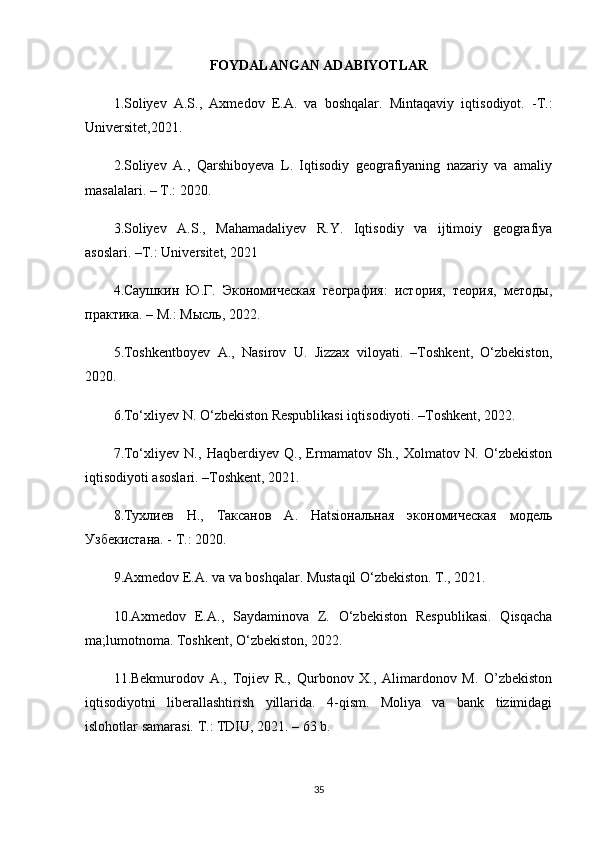 FOYDALANGAN ADABIYOTLAR
1.Soliyev   A.S.,   Axmedov   E.A.   va   boshqalar.   Mintaqaviy   iqtisodiyot.   -T.:
Universitet,2021.
2.Soliyev   A.,   Qarshiboyeva   L.   Iqtisodiy   geografiyaning   nazariy   va   amaliy
masalalari. – T.: 2020.
3.Soliyev   A.S.,   Mahamadaliyev   R.Y.   Iqtisodiy   va   ijtimoiy   geografiya
asoslari. –T.: Universitet, 2021
4.Саушкин   Ю.Г.   Экономическая   география:   история,   теория,   методы,
практика. – М.: Мыjь, 2022.
5.Toshkentboyev   A.,   Nasirov   U.   Jizzax   viloyati.   –Toshkent,   O‘zbekiston,
2020.
6.To‘xliyev N. O‘zbekiston Respublikasi iqtisodiyoti. –Toshkent, 2022.
7.To‘xliyev   N.,   Haqberdiyev   Q.,   Ermamatov   Sh.,   Xolmatov   N.   O‘zbekiston
iqtisodiyoti asoslari. –Toshkent, 2021.
8.Тухлиев   Н.,   Таксанов   А.   Нatsiональная   экономическая   модель
Узбекистана. -  T .: 2020.
9.Axmedov E.A. va va boshqalar. Mustaqil O‘zbekiston. T., 2021.
10.Axmedov   E.A.,   Saydaminova   Z.   O‘zbekiston   Respublikasi.   Qisqacha
ma;lumotnoma. Toshkent, O‘zbekiston, 2022.
11. Bekmurodov   A.,   Tojiev   R.,   Qurbonov   X.,   Alimardonov   M.   O’zbekiston
iqtisodiyotni   liberallashtirish   yillarida.   4-qism.   Moliya   va   bank   tizimidagi
islohotlar samarasi. T.: TDIU, 2021. – 63 b.
35