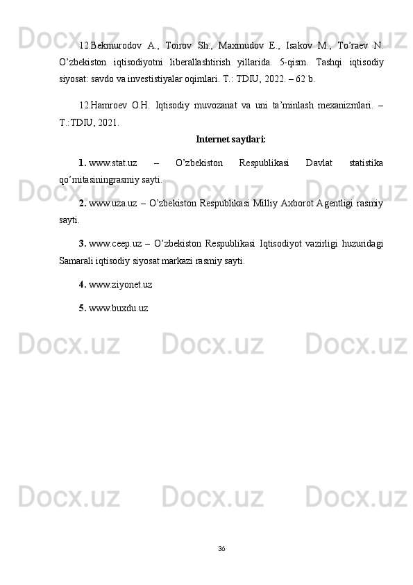 12.Bekmurodov   A.,   Toirov   Sh.,   Maxmudov   E.,   Isakov   M.,   To’raev   N.
O’zbekiston   iqtisodiyotni   liberallashtirish   yillarida.   5-qism.   Tashqi   iqtisodiy
siyosat: savdo va investistiyalar oqimlari. T.: TDIU,  2022 . – 62 b. 
12.Hamroev   O.H.   Iqtisodiy   muvozanat   va   uni   ta’minlash   mexanizmlari.   –
T.:TDIU, 2021.
Internet saytlari:
1. www.stat.uz   –   O’zbekiston   Respublikasi   Davlat   statistika
qo’mitasiningrasmiy sayti.
2. www.uza.uz  –  O’zbekiston  Respublikasi  Milliy  Axborot  Agentligi   rasmiy
sayti.
3. www.ceep.uz   –   O’zbekiston   Respublikasi   Iqtisodiyot   vazirligi   huzuridagi
Samarali iqtisodiy siyosat markazi rasmiy sayti. 
4. www.ziyonet.uz 
5. www.buxdu.uz
36