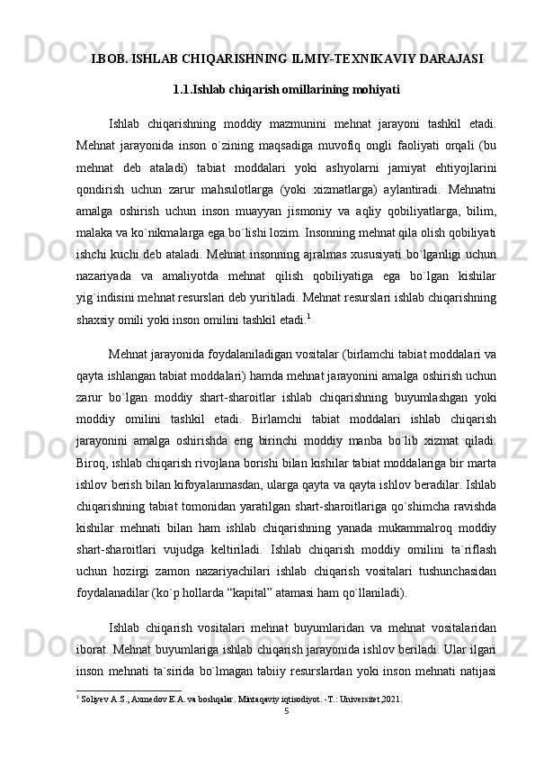 I.BOB. ISHLAB CHIQARISHNING ILMIY-TEXNIKAVIY DARAJASI
1.1.Ishlab chiqarish omillarining mohiyati
Ishlab   chiqarishning   moddiy   mazmunini   mehnat   jarayoni   tashkil   etadi.
Mehnat   jarayonida   inson   o`zining   maqsadiga   muvofiq   ongli   faoliyati   orqali   (bu
mehnat   deb   ataladi)   tabiat   moddalari   yoki   ashyolarni   jamiyat   ehtiyojlarini
qondirish   uchun   zarur   mahsulotlarga   (yoki   xizmatlarga)   aylantiradi.   Mehnatni
amalga   oshirish   uchun   inson   muayyan   jismoniy   va   aqliy   qobiliyatlarga,   bilim,
malaka va ko`nikmalarga ega bo`lishi lozim. Insonning mehnat qila olish qobiliyati
ishchi  kuchi  deb  ataladi. Mehnat  insonning  ajralmas xususiyati  bo`lganligi  uchun
nazariyada   va   amaliyotda   mehnat   qilish   qobiliyatiga   ega   bo`lgan   kishilar
yig`indisini mehnat resurslari deb yuritiladi. Mehnat resurslari ishlab chiqarishning
shaxsiy omili yoki inson omilini tashkil etadi. 1
Mehnat jarayonida foydalaniladigan vositalar (birlamchi tabiat moddalari va
qayta ishlangan tabiat moddalari) hamda mehnat jarayonini amalga oshirish uchun
zarur   bo`lgan   moddiy   shart-sharoitlar   ishlab   chiqarishning   buyumlashgan   yoki
moddiy   omilini   tashkil   etadi.   Birlamchi   tabiat   moddalari   ishlab   chiqarish
jarayonini   amalga   oshirishda   eng   birinchi   moddiy   manba   bo`lib   xizmat   qiladi.
Biroq, ishlab chiqarish rivojlana borishi bilan kishilar tabiat moddalariga bir marta
ishlov berish bilan kifoyalanmasdan, ularga qayta va qayta ishlov beradilar. Ishlab
chiqarishning  tabiat  tomonidan  yaratilgan  shart-sharoitlariga  qo`shimcha   ravishda
kishilar   mehnati   bilan   ham   ishlab   chiqarishning   yanada   mukammalroq   moddiy
shart-sharoitlari   vujudga   keltiriladi.   Ishlab   chiqarish   moddiy   omilini   ta`riflash
uchun   hozirgi   zamon   nazariyachilari   ishlab   chiqarish   vositalari   tushunchasidan
foydalanadilar (ko`p hollarda “kapital” atamasi ham qo`llaniladi).
Ishlab   chiqarish   vositalari   mehnat   buyumlaridan   va   mehnat   vositalaridan
iborat. Mehnat buyumlariga ishlab chiqarish jarayonida ishlov beriladi. Ular ilgari
inson   mehnati   ta`sirida   bo`lmagan   tabiiy  resurslardan   yoki   inson   mehnati   natijasi
1
  Soliyev A.S., Axmedov E.A. va boshqalar. Mintaqaviy iqtisodiyot. -T.: Universitet,2021.
5 