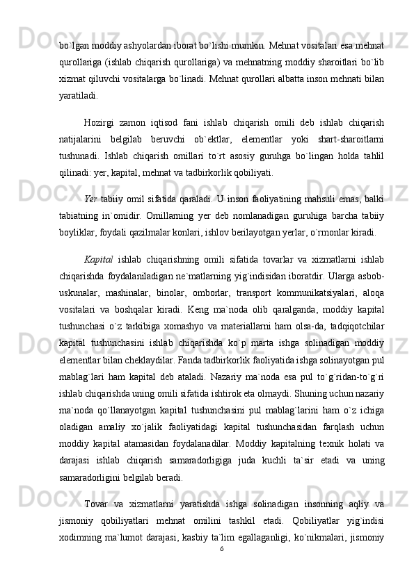 bo`lgan moddiy ashyolardan iborat bo`lishi mumkin. Mehnat vositalari esa mehnat
qurollariga (ishlab chiqarish qurollariga)  va mehnatning moddiy sharoitlari bo`lib
xizmat qiluvchi vositalarga bo`linadi. Mehnat qurollari albatta inson mehnati bilan
yaratiladi.
Hozirgi   zamon   iqtisod   fani   ishlab   chiqarish   omili   deb   ishlab   chiqarish
natijalarini   belgilab   beruvchi   ob`ektlar,   elementlar   yoki   shart-sharoitlarni
tushunadi.   Ishlab   chiqarish   omillari   to`rt   asosiy   guruhga   bo`lingan   holda   tahlil
qilinadi: yer, kapital, mehnat va tadbirkorlik qobiliyati. 
Yer   tabiiy omil  sifatida qaraladi. U inson faoliyatining mahsuli emas, balki
tabiatning   in`omidir.   Omillarning   yer   deb   nomlanadigan   guruhiga   barcha   tabiiy
boyliklar, foydali qazilmalar konlari, ishlov berilayotgan yerlar, o`rmonlar kiradi.
Kapital   ishlab   chiqarishning   omili   sifatida   tovarlar   va   xizmatlarni   ishlab
chiqarishda foydalaniladigan ne`matlarning yig`indisidan iboratdir. Ularga asbob-
uskunalar,   mashinalar,   binolar,   omborlar,   transport   kommunikatsiyalari,   aloqa
vositalari   va   boshqalar   kiradi.   Keng   ma`noda   olib   qaralganda,   moddiy   kapital
tushunchasi   o`z   tarkibiga   xomashyo   va   materiallarni   ham   olsa-da,   tadqiqotchilar
kapital   tushunchasini   ishlab   chiqarishda   ko`p   marta   ishga   solinadigan   moddiy
elementlar bilan cheklaydilar. Fanda tadbirkorlik faoliyatida ishga solinayotgan pul
mablag`lari   ham   kapital   deb   ataladi.   Nazariy   ma`noda   esa   pul   to`g`ridan-to`g`ri
ishlab chiqarishda uning omili sifatida ishtirok eta olmaydi. Shuning uchun nazariy
ma`noda   qo`llanayotgan   kapital   tushunchasini   pul   mablag`larini   ham   o`z   ichiga
oladigan   amaliy   xo`jalik   faoliyatidagi   kapital   tushunchasidan   farqlash   uchun
moddiy   kapital   atamasidan   foydalanadilar.   Moddiy   kapitalning   texnik   holati   va
darajasi   ishlab   chiqarish   samaradorligiga   juda   kuchli   ta`sir   etadi   va   uning
samaradorligini belgilab beradi. 
Tovar   va   xizmatlarni   yaratishda   ishga   solinadigan   insonning   aqliy   va
jismoniy   qobiliyatlari   mehnat   omilini   tashkil   etadi.   Qobiliyatlar   yig`indisi
xodimning  ma`lumot   darajasi,  kasbiy   ta`lim  egallaganligi,   ko`nikmalari,  jismoniy
6 