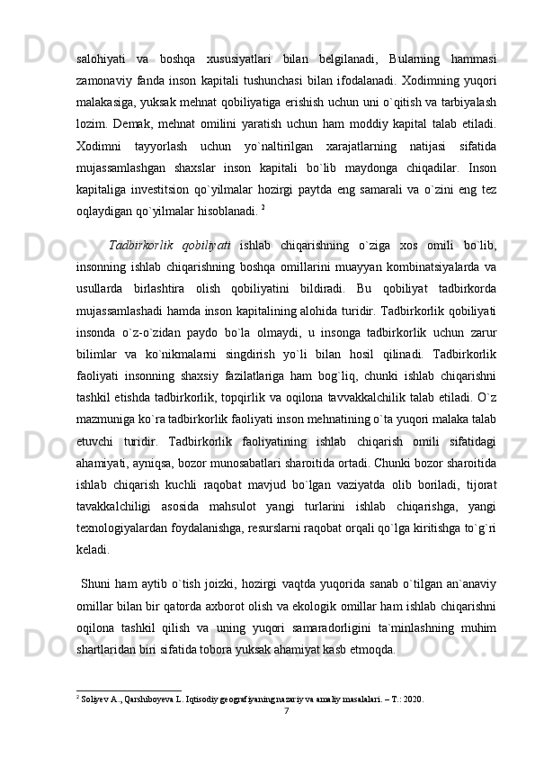 salohiyati   va   boshqa   xususiyatlari   bilan   belgilanadi,   Bularning   hammasi
zamonaviy   fanda   inson   kapitali   tushunchasi   bilan   ifodalanadi.   Xodimning   yuqori
malakasiga, yuksak mehnat qobiliyatiga erishish uchun uni o`qitish va tarbiyalash
lozim.   Demak,   mehnat   omilini   yaratish   uchun   ham   moddiy   kapital   talab   etiladi.
Xodimni   tayyorlash   uchun   yo`naltirilgan   xarajatlarning   natijasi   sifatida
mujassamlashgan   shaxslar   inson   kapitali   bo`lib   maydonga   chiqadilar.   Inson
kapitaliga   investitsion   qo`yilmalar   hozirgi   paytda   eng   samarali   va   o`zini   eng   tez
oqlaydigan qo`yilmalar hisoblanadi.  2
Tadbirkorlik   qobiliyati   ishlab   chiqarishning   o`ziga   xos   omili   bo`lib,
insonning   ishlab   chiqarishning   boshqa   omillarini   muayyan   kombinatsiyalarda   va
usullarda   birlashtira   olish   qobiliyatini   bildiradi.   Bu   qobiliyat   tadbirkorda
mujassamlashadi  hamda inson kapitalining alohida turidir. Tadbirkorlik qobiliyati
insonda   o`z-o`zidan   paydo   bo`la   olmaydi,   u   insonga   tadbirkorlik   uchun   zarur
bilimlar   va   ko`nikmalarni   singdirish   yo`li   bilan   hosil   qilinadi.   Tadbirkorlik
faoliyati   insonning   shaxsiy   fazilatlariga   ham   bog`liq,   chunki   ishlab   chiqarishni
tashkil   etishda  tadbirkorlik, topqirlik va  oqilona tavvakkalchilik  talab  etiladi. O`z
mazmuniga ko`ra tadbirkorlik faoliyati inson mehnatining o`ta yuqori malaka talab
etuvchi   turidir.   Tadbirkorlik   faoliyatining   ishlab   chiqarish   omili   sifatidagi
ahamiyati, ayniqsa, bozor munosabatlari sharoitida ortadi. Chunki bozor sharoitida
ishlab   chiqarish   kuchli   raqobat   mavjud   bo`lgan   vaziyatda   olib   boriladi,   tijorat
tavakkalchiligi   asosida   mahsulot   yangi   turlarini   ishlab   chiqarishga,   yangi
texnologiyalardan foydalanishga, resurslarni raqobat orqali qo`lga kiritishga to`g`ri
keladi.
  Shuni   ham   aytib   o`tish   joizki,   hozirgi   vaqtda   yuqorida   sanab   o`tilgan   an`anaviy
omillar bilan bir qatorda axborot olish va ekologik omillar ham ishlab chiqarishni
oqilona   tashkil   qilish   va   uning   yuqori   samaradorligini   ta`minlashning   muhim
shartlaridan biri sifatida tobora yuksak ahamiyat kasb etmoqda. 
2
  Soliyev A., Qarshiboyeva L. Iqtisodiy geografiyaning nazariy va amaliy masalalari. – T.: 2020.
7 