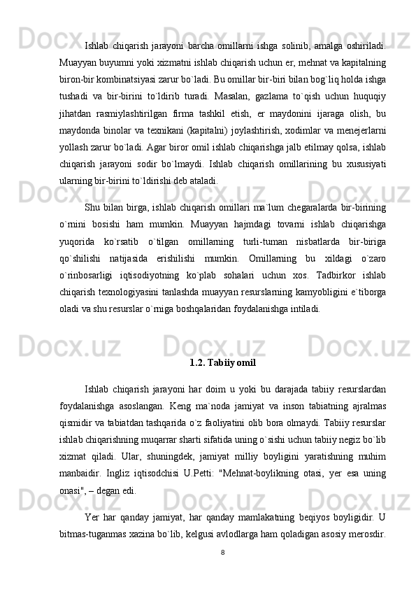 Ishlab   chiqarish   jarayoni   barcha   omillarni   ishga   solinib,   amalga   oshiriladi.
Muayyan buyumni yoki xizmatni ishlab chiqarish uchun er, mehnat va kapitalning
biron-bir kombinatsiyasi zarur bo`ladi. Bu omillar bir-biri bilan bog`liq holda ishga
tushadi   va   bir-birini   to`ldirib   turadi.   Masalan,   gazlama   to`qish   uchun   huquqiy
jihatdan   rasmiylashtirilgan   firma   tashkil   etish,   er   maydonini   ijaraga   olish,   bu
maydonda binolar  va texnikani  (kapitalni)  joylashtirish, xodimlar va menejerlarni
yollash zarur bo`ladi. Agar biror omil ishlab chiqarishga jalb etilmay qolsa, ishlab
chiqarish   jarayoni   sodir   bo`lmaydi.   Ishlab   chiqarish   omillarining   bu   xususiyati
ularning bir-birini to`ldirishi deb ataladi. 
Shu   bilan   birga,   ishlab   chiqarish   omillari   ma`lum   chegaralarda   bir-birining
o`rnini   bosishi   ham   mumkin.   Muayyan   hajmdagi   tovarni   ishlab   chiqarishga
yuqorida   ko`rsatib   o`tilgan   omillarning   turli-tuman   nisbatlarda   bir-biriga
qo`shilishi   natijasida   erishilishi   mumkin.   Omillarning   bu   xildagi   o`zaro
o`rinbosarligi   iqtisodiyotning   ko`plab   sohalari   uchun   xos.   Tadbirkor   ishlab
chiqarish texnologiyasini tanlashda muayyan resurslarning kamyobligini e`tiborga
oladi va shu resurslar o`rniga boshqalaridan foydalanishga intiladi.
1.2. Tabiiy omil
Ishlab   chiqarish   jarayoni   har   doim   u   yoki   bu   darajada   tabiiy   resurslardan
foydalanishga   asoslangan.   Keng   ma`noda   jamiyat   va   inson   tabiatning   ajralmas
qismidir va tabiatdan tashqarida o`z faoliyatini olib bora olmaydi. Tabiiy resurslar
ishlab chiqarishning muqarrar sharti sifatida uning o`sishi uchun tabiiy negiz bo`lib
xizmat   qiladi.   Ular,   shuningdek,   jamiyat   milliy   boyligini   yaratishning   muhim
manbaidir.   Ingliz   iqtisodchisi   U.Petti:   "Mehnat-boylikning   otasi,   yer   esa   uning
onasi", – degan edi.
Yer   har   qanday   jamiyat,   har   qanday   mamlakatning   beqiyos   boyligidir.   U
bitmas-tuganmas xazina bo`lib, kelgusi avlodlarga ham qoladigan asosiy merosdir.
8 